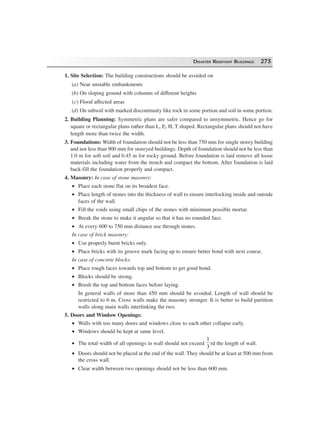 DISASTER RESISTANT BUILDINGS 275
1. Site Selection: The building constructions should be avoided on
(a) Near unstable embankments
(b) On sloping ground with columns of different heights
(c) Flood affected areas
(d) On subsoil with marked discontinuity like rock in some portion and soil in some portion.
2. Building Planning: Symmetric plans are safer compared to unsymmetric. Hence go for
square or rectangular plans rather than L, E, H, T shaped. Rectangular plans should not have
length more than twice the width.
3. Foundations: Width of foundation should not be less than 750 mm for single storey building
and not less than 900 mm for storeyed buildings. Depth of foundation should not be less than
1.0 m for soft soil and 0.45 m for rocky ground. Before foundation is laid remove all loose
materials including water from the trench and compact the bottom. After foundation is laid
back-fill the foundation properly and compact.
4. Masonry: In case of stone masonry:
• Place each stone flat on its broadest face.
• Place length of stones into the thickness of wall to ensure interlocking inside and outside
faces of the wall.
• Fill the voids using small chips of the stones with minimum possible mortar.
• Break the stone to make it angular so that it has no rounded face.
• At every 600 to 750 mm distance use through stones.
In case of brick masonry:
• Use properly burnt bricks only.
• Place bricks with its groove mark facing up to ensure better bond with next course.
In case of concrete blocks:
• Place rough faces towards top and bottom to get good bond.
• Blocks should be strong.
• Brush the top and bottom faces before laying.
In general walls of more than 450 mm should be avoided. Length of wall should be
restricted to 6 m. Cross walls make the masonry stronger. It is better to build partition
walls along main walls interlinking the two.
5. Doors and Window Openings:
• Walls with too many doors and windows close to each other collapse early.
• Windows should be kept at same level.
• The total width of all openings in wall should not exceed
1
3
rd the length of wall.
• Doors should not be placed at the end of the wall. They should be at least at 500 mm from
the cross wall.
• Clear width between two openings should not be less than 600 mm.
 