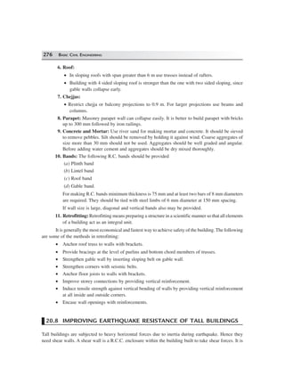276 BASIC CIVIL ENGINEERING
6. Roof:
• In sloping roofs with span greater than 6 m use trusses instead of rafters.
• Building with 4 sided sloping roof is stronger than the one with two sided sloping, since
gable walls collapse early.
7. Chejjas:
• Restrict chejja or balcony projections to 0.9 m. For larger projections use beams and
columns.
8. Parapet: Masonry parapet wall can collapse easily. It is better to build parapet with bricks
up to 300 mm followed by iron railings.
9. Concrete and Mortar: Use river sand for making mortar and concrete. It should be sieved
to remove pebbles. Silt should be removed by holding it against wind. Coarse aggregates of
size more than 30 mm should not be used. Aggregates should be well graded and angular.
Before adding water cement and aggregates should be dry mixed thoroughly.
10. Bands: The following R.C. bands should be provided
(a) Plinth band
(b) Lintel band
(c) Roof band
(d) Gable band.
For making R.C. bands minimum thickness is 75 mm and at least two bars of 8 mm diameters
are required. They should be tied with steel limbs of 6 mm diameter at 150 mm spacing.
If wall size is large, diagonal and vertical bands also may be provided.
11. Retrofitting: Retrofitting means preparing a structure in a scientific manner so that all elements
of a building act as an integral unit.
It is generally the most economical and fastest way to achieve safety of the building. The following
are some of the methods in retrofitting:
• Anchor roof truss to walls with brackets.
• Provide bracings at the level of purlins and bottom chord members of trusses.
• Strengthen gable wall by inserting sloping belt on gable wall.
• Strengthen corners with seismic belts.
• Anchor floor joists to walls with brackets.
• Improve storey connections by providing vertical reinforcement.
• Induce tensile strength against vertical bending of walls by providing vertical reinforcement
at all inside and outside corners.
• Encase wall openings with reinforcements.
20.8 IMPROVING EARTHQUAKE RESISTANCE OF TALL BUILDINGS
Tall buildings are subjected to heavy horizontal forces due to inertia during earthquake. Hence they
need shear walls. A shear wall is a R.C.C. enclosure within the building built to take shear forces. It is
 