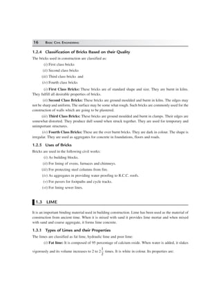 16 BASIC CIVIL ENGINEERING
1.2.4 Classification of Bricks Based on their Quality
The bricks used in construction are classified as:
(i) First class bricks
(ii) Second class bricks
(iii) Third class bricks and
(iv) Fourth class bricks
(i) First Class Bricks: These bricks are of standard shape and size. They are burnt in kilns.
They fulfill all desirable properties of bricks.
(ii) Second Class Bricks: These bricks are ground moulded and burnt in kilns. The edges may
not be sharp and uniform. The surface may be some what rough. Such bricks are commonly used for the
construction of walls which are going to be plastered.
(iii) Third Class Bricks: These bricks are ground moulded and burnt in clamps. Their edges are
somewhat distorted. They produce dull sound when struck together. They are used for temporary and
unimportant structures.
(iv) Fourth Class Bricks: These are the over burnt bricks. They are dark in colour. The shape is
irregular. They are used as aggregates for concrete in foundations, floors and roads.
1.2.5 Uses of Bricks
Bricks are used in the following civil works:
(i) As building blocks.
(ii) For lining of ovens, furnaces and chimneys.
(iii) For protecting steel columns from fire.
(iv) As aggregates in providing water proofing to R.C.C. roofs.
(v) For pavers for footpaths and cycle tracks.
(vi) For lining sewer lines.
1.3 LIME
It is an important binding material used in building construction. Lime has been used as the material of
construction from ancient time. When it is mixed with sand it provides lime mortar and when mixed
with sand and coarse aggregate, it forms lime concrete.
1.3.1 Types of Limes and their Properties
The limes are classified as fat lime, hydraulic lime and poor lime:
(i) Fat lime: It is composed of 95 percentage of calcium oxide. When water is added, it slakes
vigorously and its volume increases to 2 to 2
1
2
times. It is white in colour. Its properties are:
 