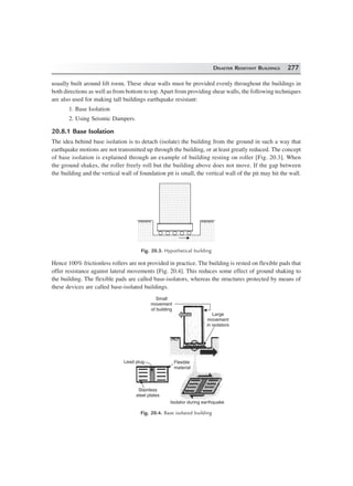 DISASTER RESISTANT BUILDINGS 277
usually built around lift room. These shear walls must be provided evenly throughout the buildings in
both directions as well as from bottom to top.Apart from providing shear walls, the following techniques
are also used for making tall buildings earthquake resistant:
1. Base Isolation
2. Using Seismic Dampers.
20.8.1 Base Isolation
The idea behind base isolation is to detach (isolate) the building from the ground in such a way that
earthquake motions are not transmitted up through the building, or at least greatly reduced. The concept
of base isolation is explained through an example of building resting on roller [Fig. 20.3]. When
the ground shakes, the roller freely roll but the building above does not move. If the gap between
the building and the vertical wall of foundation pit is small, the vertical wall of the pit may hit the wall.
Fig. 20.3. Hypothetical building
Hence 100% frictionless rollers are not provided in practice. The building is rested on flexible pads that
offer resistance against lateral movements [Fig. 20.4]. This reduces some effect of ground shaking to
the building. The flexible pads are called base-isolators, whereas the structures protected by means of
these devices are called base-isolated buildings.
Large
movement
in isolators
Small
movement
of building
Lead plug Flexible
material
Stainless
steel plates
Isolator during earthquake
Fig. 20.4. Base isolated building
 