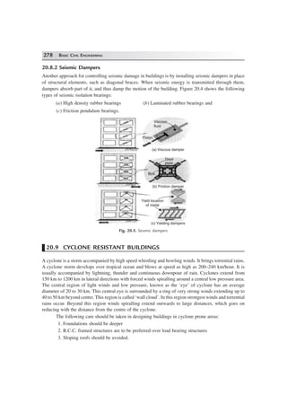 278 BASIC CIVIL ENGINEERING
20.8.2 Seismic Dampers
Another approach for controlling seismic damage in buildings is by installing seismic dampers in place
of structural elements, such as diagonal braces. When seismic energy is transmitted through them,
dampers absorb part of it, and thus damp the motion of the building. Figure 20.4 shows the following
types of seismic isolation bearings:
(a) High density rubber bearings (b) Laminated rubber bearings and
(c) Friction pendulum bearings.
Viscous
fluid
(a) Viscous damper
(b) Friction damper
Steel
plate
Bolt
Yield location
of metal
(c) Yielding dampers
Piston
Fig. 20.5. Seismic dampers
20.9 CYCLONE RESISTANT BUILDINGS
A cyclone is a storm accompanied by high speed whistling and howling winds. It brings torrential rains.
A cyclone storm develops over tropical ocean and blows at speed as high as 200–240 km/hour. It is
usually accompanied by lightning, thunder and continuous downpour of rain. Cyclones extend from
150 km to 1200 km in lateral directions with forced winds spiralling around a central low pressure area.
The central region of light winds and low pressure, known as the ‘eye’ of cyclone has an average
diameter of 20 to 30 km. This central eye is surrounded by a ring of very strong winds extending up to
40 to 50 km beyond centre. This region is called ‘wall cloud’. In this region strongest winds and torrential
rains occur. Beyond this region winds spiralling extend outwards to large distances, which goes on
reducing with the distance from the centre of the cyclone.
The following care should be taken in designing buildings in cyclone prone areas:
1. Foundations should be deeper
2. R.C.C. framed structures are to be preferred over load bearing structures
3. Sloping roofs should be avoided.
 