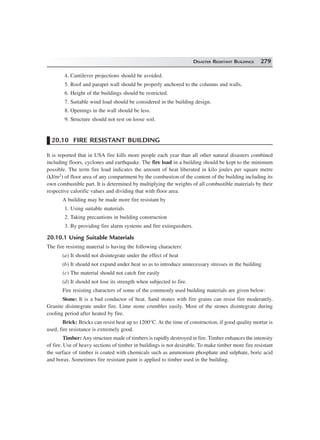 DISASTER RESISTANT BUILDINGS 279
4. Cantilever projections should be avoided.
5. Roof and parapet wall should be properly anchored to the columns and walls.
6. Height of the buildings should be restricted.
7. Suitable wind load should be considered in the building design.
8. Openings in the wall should be less.
9. Structure should not rest on loose soil.
20.10 FIRE RESISTANT BUILDING
It is reported that in USA fire kills more people each year than all other natural disasters combined
including floors, cyclones and earthquake. The fire load in a building should be kept to the minimum
possible. The term fire load indicates the amount of heat liberated in kilo joules per square metre
(kJ/m2) of floor area of any compartment by the combustion of the content of the building including its
own combustible part. It is determined by multiplying the weights of all combustible materials by their
respective calorific values and dividing that with floor area.
A building may be made more fire resistant by
1. Using suitable materials
2. Taking precautions in building construction
3. By providing fire alarm systems and fire extinguishers.
20.10.1 Using Suitable Materials
The fire resisting material is having the following characters:
(a) It should not disintegrate under the effect of heat
(b) It should not expand under heat so as to introduce unnecessary stresses in the building
(c) The material should not catch fire easily
(d) It should not lose its strength when subjected to fire.
Fire resisting characters of some of the commonly used building materials are given below:
Stone: It is a bad conductor of heat. Sand stones with fire grains can resist fire moderately.
Granite disintegrate under fire. Lime stone crumbles easily. Most of the stones disintegrate during
cooling period after heated by fire.
Brick: Bricks can resist heat up to 1200°C. At the time of construction, if good quality mortar is
used, fire resistance is extremely good.
Timber: Any structure made of timbers is rapidly destroyed in fire. Timber enhances the intensity
of fire. Use of heavy sections of timber in buildings is not desirable. To make timber more fire resistant
the surface of timber is coated with chemicals such as ammonium phosphate and sulphate, boric acid
and borax. Sometimes fire resistant paint is applied to timber used in the building.
 