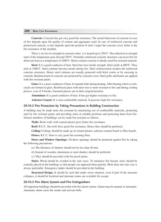 280 BASIC CIVIL ENGINEERING
Concrete: Concrete has got very good fire resistance. The actual behaviour of concrete in case
of fire depends upon the quality of cement and aggregates used. In case of reinforced concrete and
prestressed concrete, it also depends upon the position of steel. Larger the concrete cover, better is the
fire resistance of the member.
There is no loss in strength in concrete when it is heated up to 250°C. The reduction in strength
starts if the temperature goes beyond 250°C. Normally reinforced concrete structures can resist fire for
about one hour at a temperature of 1000°C. Hence cement concrete is ideally used fire resistant material.
Steel: It is a good conductor of heat. Steel bars lose tensile strength. Steel yields at 600°C. They
melt at 1400°C. Steel columns become unsafe during fire. Steel reinforcement weaken the reinforced
concrete structures. Hence steel columns are usually protected with brick works or by encasing in
concrete. Reinforcement in concrete are protected by concrete cover. Steel grills and beams are applied
with fire resistant paints.
Glass: It is a poor conductor of heat. It expands little during heating. After heating when it cools,
cracks are formed in glass. Reinforced glass with steel wire is more resistant to fire and during cooling
process, even if it breaks, fractured glasses are in their original position.
Aluminium: It is good conductor of heat. It has got higher resistance to fire.
Asbestos Cement: It is non-combustible material. It posseses high fire resistance.
20.10.2 Fire Protection by Taking Precautions in Building Construction
A building may be made more fire resistant by minimizing use of combustible materials, protecting
steel by fire resistant paints and providing stairs at suitable positions and protecting them from fire.
Various members of buildings can be made fire resistant as follows:
Walls: Brick walls with cement plaster gives better fire resistance.
Roof: R.C.C. flat roofs have good fire resistance. Hence they should be preferred.
Ceiling: Ceilings should be made up of cement plaster, asbestos cement board or fibre boards.
Floors: R.C.C. floor is very good fire resisting floor.
Doors and Window Openings: All these openings should be protected against fire by taking
the following precautions:
(a) The thickness of shutters should not be less than 40 mm.
(b) Instead of wooden, aluminium or steel shutters should be preferred.
(c) They should be provided with fire proof paints.
Stairs: Wood should be avoided in the stair cases. To minimize fire hazard, stairs should be
centrally placed in the buildings so that people can approach them quickly. More than one stair case is
always preferable. Emergency ladder should be provided in the building.
Structural Design: It should be such that under worst situation, even if part of the structure
collapses, it should be localised and alternate routes are available for escape.
20.10.3 Fire Alarm System and Fire Extinguishers
All important buildings should be provided with fire alarm system. Alarm may be manual or automatic.
Automatic alarm sense the smoke and activate bells.
 