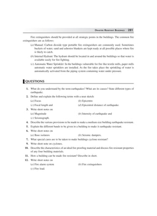 DISASTER RESISTANT BUILDINGS 281
Fire extinguishers should be provided at all strategic points in the buildings. The common fire
extinguishers are as follows:
(a) Manual: Carbon dioxide type portable fire extinguishers are commonly used. Sometimes
buckets of water, sand and asbestos blankets are kept ready at all possible places where fire
is likely to catch.
(b) Internal Hydrant: The hydrant should be located in and around the buildings so that water is
available easily for fire fighting.
(c) Automatic Water Sprinkler: In the buildings vulnerable for fire like textile mills, paper mills
automatic water sprinklers are installed. As the fire takes place the sprinkling of water is
automatically activated from the piping system containing water under pressure.
QUESTIONS
1. What do you understand by the term earthquakes? What are its causes? State different types of
earthquake.
2. Define and explain the following terms with a neat sketch:
(a) Focus (b) Epicentre
(c) Focal length and (d) Epicentral distance of earthquake.
3. Write short notes on
(a) Magnitude (b) Intensity of earthquake and
(c) Seismograph.
4. Describe the various provisions to be made to make a medium size building earthquake resistant.
5. Explain the different bands to be given in a building to make it earthquake resistant.
6. Write short notes on
(a) Base isolators (b) Seismic dampers.
7. What special cares are to be taken to make buildings cyclone resistant?
9. Write short note on cyclones.
10. Describe the characteristics of an ideal fire proofing material and discuss fire resistant properties
of any four building materials.
11. How a building can be made fire resistant? Describe in short.
12. Write short notes on
(a) Fire alarm system (b) Fire extinguishers
(c) Fire load.
 