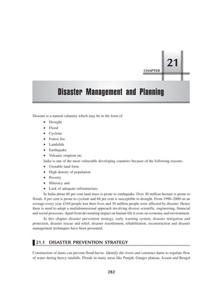 CHAPTER
Disaster Management and Planning
21
282
Disaster is a natural calamity which may be in the form of
• Drought
• Flood
• Cyclone
• Forest fire
• Landslide
• Earthquake
• Volcanic eruption etc.
India is one of the most vulnerable developing countries because of the following reasons:
• Unstable land form
• High density of population
• Poverty
• Illiteracy and
• Lack of adequate infrastructure.
In India about 60 per cent land mass is prone to earthquake. Over 40 million hectare is prone to
floods. 8 per cent is prone to cyclone and 68 per cent is susceptible to drought. From 1990–2000 on an
average every year 4344 people lost their lives and 30 million people were affected by disaster. Hence
there is need to adopt a multidimensional approach involving diverse scientific, engineering, financial
and social processes.Apart from devastating impact on human life it costs on economy and environment.
In this chapter disaster prevention strategy, early warning system, disaster mitigation and
protection, disaster rescue and relief, disaster resettlement, rehabilitation, reconstruction and disaster
management techniques have been presented.
21.1 DISASTER PREVENTION STRATEGY
Construction of dams can prevent flood havoc. Identify the rivers and construct dams to regulate flow
of water during heavy rainfalls. Floods in many areas like Punjab, Ganges plateau, Assam and Bengal
 