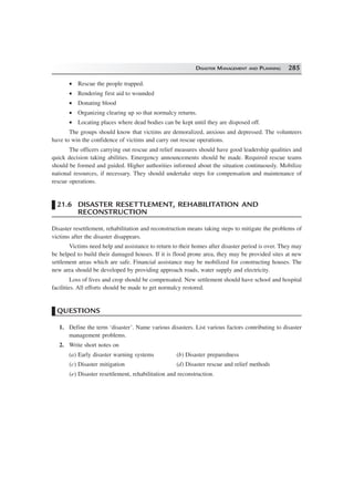 DISASTER MANAGEMENT AND PLANNING 285
• Rescue the people trapped.
• Rendering first aid to wounded
• Donating blood
• Organizing clearing up so that normalcy returns.
• Locating places where dead bodies can be kept until they are disposed off.
The groups should know that victims are demoralized, anxious and depressed. The volunteers
have to win the confidence of victims and carry out rescue operations.
The officers carrying out rescue and relief measures should have good leadership qualities and
quick decision taking abilities. Emergency announcements should be made. Required rescue teams
should be formed and guided. Higher authorities informed about the situation continuously. Mobilize
national resources, if necessary. They should undertake steps for compensation and maintenance of
rescue operations.
21.6 DISASTER RESETTLEMENT, REHABILITATION AND
RECONSTRUCTION
Disaster resettlement, rehabilitation and reconstruction means taking steps to mitigate the problems of
victims after the disaster disappears.
Victims need help and assistance to return to their homes after disaster period is over. They may
be helped to build their damaged houses. If it is flood prone area, they may be provided sites at new
settlement areas which are safe. Financial assistance may be mobilized for constructing houses. The
new area should be developed by providing approach roads, water supply and electricity.
Loss of lives and crop should be compensated. New settlement should have school and hospital
facilities. All efforts should be made to get normalcy restored.
QUESTIONS
1. Define the term ‘disaster’. Name various disasters. List various factors contributing to disaster
management problems.
2. Write short notes on
(a) Early disaster warning systems (b) Disaster preparedness
(c) Disaster mitigation (d) Disaster rescue and relief methods
(e) Disaster resettlement, rehabilitation and reconstruction.
 