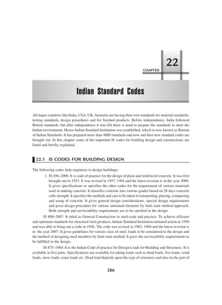 CHAPTER
Indian Standard Codes
22
286
All major countries like India, USA, UK,Australia are having their own standards for material standards,
testing standards, design procedures and for finished products. Before independence, India followed
British standards, but after independence it was felt there is need to prepare the standards to meet the
Indian environment. Hence Indian Standard Institution was established, which is now known as Bureau
of Indian Standards. It has prepared more than 4000 standards and now and then new standard codes are
brought out. In this chapter some of the important IS codes for building design and constructions are
listed and briefly explained.
22.1 IS CODES FOR BUILDING DESIGN
The following codes help engineers to design buildings:
1. IS 456–2000. It is code of practice for the design of plain and reinforced concrete. It was first
brought out in 1953. It was revised in 1957, 1984 and the latest revision is in the year 2000.
It gives specifications or specifies the other codes for the requirement of various materials
used in making concrete. It classifies concrete into various grades based on 28 days concrete
cube strength. It specifies the methods and care to be taken in transporting, placing, compacting
and using of concrete. It gives general design considerations, special design requirements
and gives design procedure for various structural elements by limit state method approach.
Both strength and serviceability requirements are to be satisfied in the design.
IS 800–2007: It titled as General Construction in steel-code and practice. To achieve efficient
and optimum standards for structural steel products, Indian Standard Institution initiated action in 1950
and was able to bring out a code in 1956. The code was revised in 1962, 1984 and the latest revision is
in the year 2007. It gives guidelines for various class of steel, loads to be considered in the design and
the method of designing steel members by limit state method. It gives the serviceability requirements to
be fulfilled in the design.
IS 875–1984: It is the Indian Code of practice for Design Loads for Building and Structures. It is
available in five parts. Specifications are available for taking loads such as dead loads, live loads, wind
loads, snow loads, crane loads etc. Dead load depends upon the type of structures and also on the part of
 