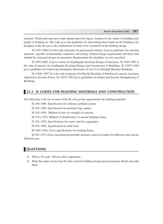 INDIAN STANDARD CODES 287
structure. Wind loads and snow loads depend upon the region, location of site, slopes of building roof,
height of building etc. The code gives the guidelines for determining these loads on the building to be
designed. Code also gives the combination of loads to be considered in the building design.
IS 1343–1980: It is the code of practice for prestressed concrete. It gives guidelines for selecting
materials, specifies workmanship, inspection and testing. General design requirements and limit state
method for structural design are presented. Requirements for durability are also specified.
IS 1893–2002: It gives criteria for Earthquake Resistant Design of Structures. IS 4928–1993 is
the code of practice for Earthquake Resistant Design and Construction of Buildings. IS 13827–1992
gives guidelines for Improving Earthquake Resistance of Low Cost Strength Masonry Buildings.
IS 13920–1997: It is the code of practice for Ductile Detailing of Reinforced concrete structures
subjected to Seismic Forces. IS 13935–1993 gives guidelines for Repair and Seismic Strengthening of
Buildings.
22.2 IS CODES FOR BUILDING MATERIALS AND CONSTRUCTION
The following is the list of some of the IS code giving requirements for building materials:
IS 269–1989. Specification for ordinary portland cement.
IS 455–1989. Specification for portland slag cement.
IS 516–1959. Method of tests for strength of concrete.
IS 1123–1975. Method of identification of natural building stones.
IS 383–1970. Specifications for coarse and fine aggregates.
IS 432–1982. Specification for mild steel.
IS 3495–1976. Gives specifications for building bricks.
IS 287–1973. Gives maximum permissible moisture content in timber for different zone and for
different uses.
QUESTIONS
1. What is IS code ? Discuss their importance.
2. Write the names of any four IS codes used for building design and construction. Briefly describe
them.
 