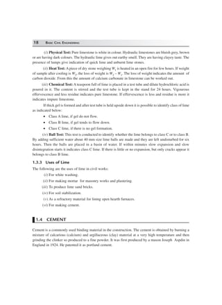 18 BASIC CIVIL ENGINEERING
(i) Physical Test: Pure limestone is white in colour. Hydraulic limestones are bluish grey, brown
or are having dark colours. The hydraulic lime gives out earthy smell. They are having clayey taste. The
presence of lumps give indication of quick lime and unburnt lime stones.
(ii) Heat Test: A piece of dry stone weighing W1 is heated in an open fire for few hours. If weight
of sample after cooling is W2, the loss of weight is W2 – W1. The loss of weight indicates the amount of
carbon dioxide. From this the amount of calcium carbonate in limestone can be worked out.
(iii) Chemical Test: A teaspoon full of lime is placed in a test tube and dilute hydrochloric acid is
poured in it. The content is stirred and the test tube is kept in the stand for 24 hours. Vigourous
effervescence and less residue indicates pure limestone. If effervescence is less and residue is more it
indicates impure limestone.
If thick gel is formed and after test tube is held upside down it is possible to identify class of lime
as indicated below:
• Class A lime, if gel do not flow.
• Class B lime, if gel tends to flow down.
• Class C lime, if there is no gel formation.
(iv) Ball Test: This test is conducted to identify whether the lime belongs to class C or to class B.
By adding sufficient water about 40 mm size lime balls are made and they are left undisturbed for six
hours. Then the balls are placed in a basin of water. If within minutes slow expansion and slow
disintegration starts it indicates class C lime. If there is little or no expansion, but only cracks appear it
belongs to class B lime.
1.3.3 Uses of Lime
The following are the uses of lime in civil works:
(i) For white washing.
(ii) For making mortar for masonry works and plastering.
(iii) To produce lime sand bricks.
(iv) For soil stabilization.
(v) As a refractory material for lining open hearth furnaces.
(vi) For making cement.
1.4 CEMENT
Cement is a commonly used binding material in the construction. The cement is obtained by burning a
mixture of calcarious (calcium) and argillaceous (clay) material at a very high temperature and then
grinding the clinker so produced to a fine powder. It was first produced by a mason Joseph Aspdin in
England in 1924. He patented it as portland cement.
 