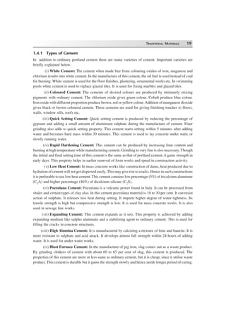 TRADITIONAL MATERIALS 19
1.4.1 Types of Cement
In addition to ordinary portland cement there are many varieties of cement. Important varieties are
briefly explained below:
(i) White Cement: The cement when made free from colouring oxides of iron, maganese and
chlorium results into white cement. In the manufacture of this cement, the oil fuel is used instead of coal
for burning. White cement is used for the floor finishes, plastering, ornamental works etc. In swimming
pools white cement is used to replace glazed tiles. It is used for fixing marbles and glazed tiles.
(ii) Coloured Cement: The cements of desired colours are produced by intimately mixing
pigments with ordinary cement. The chlorium oxide gives green colour. Cobalt produce blue colour.
Iron oxide with different proportion produce brown, red or yellow colour.Addition of manganese dioxide
gives black or brown coloured cement. These cements are used for giving finishing touches to floors,
walls, window sills, roofs etc.
(iii) Quick Setting Cement: Quick setting cement is produced by reducing the percentage of
gypsum and adding a small amount of aluminium sulphate during the manufacture of cement. Finer
grinding also adds to quick setting property. This cement starts setting within 5 minutes after adding
water and becomes hard mass within 30 minutes. This cement is used to lay concrete under static or
slowly running water.
(iv) Rapid Hardening Cement: This cement can be produced by increasing lime content and
burning at high temperature while manufacturing cement. Grinding to very fine is also necessary. Though
the initial and final setting time of this cement is the same as that of portland cement, it gains strength in
early days. This property helps in earlier removal of form works and speed in construction activity.
(v) Low Heat Cement: In mass concrete works like construction of dams, heat produced due to
hydration of cement will not get dispersed easily. This may give rise to cracks. Hence in such constructions
it is preferable to use low heat cement. This cement contains low percentage (5%) of tricalcium aluminate
(C3A) and higher percentage (46%) of dicalcium silicate (C2S).
(vi) Pozzulana Cement: Pozzulana is a volcanic power found in Italy. It can be processed from
shales and certain types of clay also. In this cement pozzulana material is 10 to 30 per cent. It can resist
action of sulphate. It releases less heat during setting. It imparts higher degree of water tightness. Its
tensile strength is high but compressive strength is low. It is used for mass concrete works. It is also
used in sewage line works.
(vii) Expanding Cement: This cement expands as it sets. This property is achieved by adding
expanding medium like sulpho aluminate and a stabilizing agent to ordinary cement. This is used for
filling the cracks in concrete structures.
(viii) High Alumina Cement: It is manufactured by calcining a mixture of lime and bauxite. It is
more resistant to sulphate and acid attack. It develops almost full strength within 24 hours of adding
water. It is used for under water works.
(ix) Blast Furnace Cement: In the manufacture of pig iron, slag comes out as a waste product.
By grinding clinkers of cement with about 60 to 65 per cent of slag, this cement is produced. The
properties of this cement are more or less same as ordinary cement, but it is cheap, since it utilise waste
product. This cement is durable but it gains the strength slowly and hence needs longer period of curing.
 