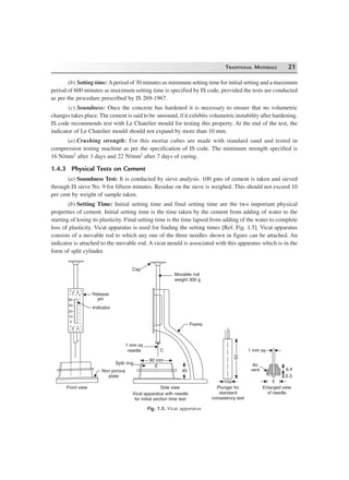 TRADITIONAL MATERIALS 21
(b) Setting time: Aperiod of 30 minutes as minimum setting time for initial setting and a maximum
period of 600 minutes as maximum setting time is specified by IS code, provided the tests are conducted
as per the procedure prescribed by IS 269-1967.
(c) Soundness: Once the concrete has hardened it is necessary to ensure that no volumetric
changes takes place. The cement is said to be unsound, if it exhibits volumetric instability after hardening.
IS code recommends test with Le Chatelier mould for testing this property. At the end of the test, the
indicator of Le Chatelier mould should not expand by more than 10 mm.
(a) Crushing strength: For this mortar cubes are made with standard sand and tested in
compression testing machine as per the specification of IS code. The minimum strength specified is
16 N/mm2 after 3 days and 22 N/mm2 after 7 days of curing.
1.4.3 Physical Tests on Cement
(a) Soundness Test: It is conducted by sieve analysis. 100 gms of cement is taken and sieved
through IS sieve No. 9 for fifteen minutes. Residue on the sieve is weighed. This should not exceed 10
per cent by weight of sample taken.
(b) Setting Time: Initial setting time and final setting time are the two important physical
properties of cement. Initial setting time is the time taken by the cement from adding of water to the
starting of losing its plasticity. Final setting time is the time lapsed from adding of the water to complete
loss of plasticity. Vicat apparatus is used for finding the setting times [Ref. Fig. 1.5]. Vicat apparatus
consists of a movable rod to which any one of the three needles shown in figure can be attached. An
indicator is attached to the movable rod. A vicat mould is associated with this apparatus which is in the
form of split cylinder.
0
10
20
40
60
Release
pin
Indicator
Non porous
plate
Front view
Cap
E
80 mm
40
Split ring
1 mm sq
needle
Side view
Movable rod
weight 300 g
Frame
5050
10f
Plunger for
standard
consistency test
1 mm sq
5
6.4
0.3
Air
vent
C
Enlarged view
of needleVical apparatus with needle
for initial section time test
Fig. 1.5. Vicat apparatus
 