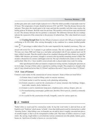 TRADITIONAL MATERIALS 23
another glass plate and a small weight is placed over it. Then the whole assembly is kept under water for
24 hours. The temperature of water should be between 24°C and 50°C. Note the distance between the
indicator. Then place the mould again in the water and heat the assembly such that water reaches the
boiling point in 30 minutes. Boil the water for one hour. The mould is removed from water and allowed
to cool. The distance between the two pointers is measured. The difference between the two readings
indicate the expansion of the cement due to the presence of unburnt lime. This value should not exceed
10 mm.
(d) Crushing Strength Test: For this 200 gm of cement is mixed with 600 gm of standard sand
confirming to IS 650–1966. After mixing thoroughly in dry condition for a minute distilled potable
water
P
4
3+ percentage is added where P is the water required for the standard consistency. They are
mixed with trowel for 3 to 4 minutes to get uniform mixture. The mix is placed in a cube mould of
70.6 mm size (Area 5000 mm2) kept on a steel plate and prodded with 25 mm standard steel rod 20
times within 8 seconds. Then the mould is placed on a standard vibrating table that vibrates at a speed of
12000 ± 400 vibration per minute. A hopper is secured at the top and the remaining mortar is filled. The
mould is vibrated for two minutes and hopper removed. The top is finished with a knife or with a trowel
and levelled. After 24 ± 1 hour mould is removed and cube is placed under clean water for curing.
After specified period cubes are tested in compression testing machine, keeping the specimen on
its level edges. Average of three cubes is reported as crushing strength. The compressive strength at the
end of 3 days should not be less than 11.5 N/mm2 and that at the end of 7 days not less than 17.5 N/mm2.
1.4.4 Uses of Cement
Cement is used widely for the construction of various structures. Some of them are listed below:
(i) Cement slurry is used for filling cracks in concrete structures.
(ii) Cement mortar is used for masonry work, plastering and pointing.
(iii) Cement concrete is used for the construction of various structures like buildings, bridges.
water tanks, tunnels, docks, harhours etc.
(iv) Cement is used to manufacture lamp posts, telephone posts, railway sleepers, piles etc.
(v) For manufacturing cement pipes, garden seats, dust bins, flower pots etc. cement is commonly
used.
(vi) It is useful for the construction of roads, footpaths, courts for various sports etc.
1.5 TIMBER
Timber refers to wood used for construction works. In fact the word timber is derived from an old
English word ‘Timbrian’ which means ‘to build’. A tree that yields good wood for construction is called
‘Standing Timber.’After felling a tree, its branches are cut and its stem is roughly converted into pieces
of suitable length, so that it can be transported to timber yard. This form of timber is known as rough
timber. By sawing, rough timber is converted into various commercial sizes like planks, battens, posts,
beams etc. Such form of timber is known as converted timber.
 