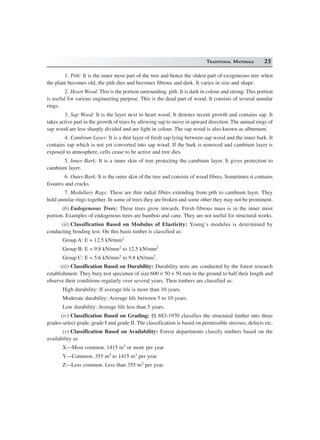 TRADITIONAL MATERIALS 25
1. Pith: It is the inner most part of the tree and hence the oldest part of exogeneous tree when
the plant becomes old, the pith dies and becomes fibrous and dark. It varies in size and shape.
2. Heart Wood: This is the portion surrounding pith. It is dark in colour and strong. This portion
is useful for various engineering purpose. This is the dead part of wood. It consists of several annular
rings.
3. Sap Wood: It is the layer next to heart wood. It denotes recent growth and contains sap. It
takes active part in the growth of trees by allowing sap to move in upward direction. The annual rings of
sap wood are less sharply divided and are light in colour. The sap wood is also known as alburnum.
4. Cambium Layer: It is a thin layer of fresh sap lying between sap wood and the inner bark. It
contains sap which is not yet converted into sap wood. If the bark is removed and cambium layer is
exposed to atmosphere, cells cease to be active and tree dies.
5. Inner Bark: It is a inner skin of tree protecting the cambium layer. It gives protection to
cambium layer.
6. Outer Bark: It is the outer skin of the tree and consists of wood fibres. Sometimes it contains
fissures and cracks.
7. Medullary Rags: These are thin radial fibres extending from pith to cambium layer. They
hold annular rings together. In some of trees they are broken and some other they may not be prominent.
(b) Endogeneous Trees: These trees grow inwards. Fresh fibrous mass is in the inner most
portion. Examples of endogenous trees are bamboo and cane. They are not useful for structural works.
(ii) Classification Based on Modulus of Elasticity: Young’s modulus is determined by
conducting bending test. On this basis timber is classified as:
Group A: E = 12.5 kN/mm2
Group B: E = 9.8 kN/mm2 to 12.5 kN/mm2
Group C: E = 5.6 kN/mm2 to 9.8 kN/mm2.
(iii) Classification Based on Durability: Durability tests are conducted by the forest research
establishment. They bury test specimen of size 600 × 50 × 50 mm in the ground to half their length and
observe their conditions regularly over several years. Then timbers are classified as:
High durability: If average life is more than 10 years.
Moderate durability: Average life between 5 to 10 years.
Low durability: Average life less than 5 years.
(iv) Classification Based on Grading: IS 883-1970 classifies the structural timber into three
grades-select grade, grade I and grade II. The classification is based on permissible stresses, defects etc.
(v) Classification Based on Availability: Forest departments classify timbers based on the
availability as
X—Most common. 1415 m3 or more per year
Y—Common. 355 m3 to 1415 m3 per year
Z—Less common. Less than 355 m3 per year.
 
