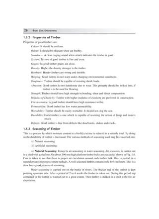 26 BASIC CIVIL ENGINEERING
1.5.2 Properties of Timber
Properties of good timbers are:
Colour: It should be uniform.
Odour: It should be pleasant when cut freshly.
Soundness: A clear ringing sound when struck indicates the timber is good.
Texture: Texture of good timber is fine and even.
Grains: In good timber grains are close.
Density: Higher the density stronger is the timber.
Hardness: Harder timbers are strong and durable.
Warping: Good timber do not warp under changing environmental conditions.
Toughness: Timber should be capable of resisting shock loads.
Abrasion: Good timber do not deteriorate due to wear. This property should be looked into, if
timber is to be used for flooring.
Strength: Timber should have high strength in bending, shear and direct compression.
Modulus of Elasticity: Timber with higher modulus of elasticity are preferred in construction.
Fire resistance: A good timber should have high resistance to fire.
Permeability: Good timber has low water permeability.
Workability: Timber should be easily workable. It should not clog the saw.
Durability: Good timber is one which is capable of resisting the action of fungi and insects
attack
Defects: Good timber is free from defects like dead knots, shakes and cracks.
1.5.3 Seasoning of Timber
This is a process by which moisture content in a freshly cut tree is reduced to a suitable level. By doing
so the durability of timber is increased. The various methods of seasoning used may be classified into:
(i) Natural seasoning
(ii) Artificial seasoning.
(i) Natural Seasoning: It may be air seasoning or water seasoning. Air seasoning is carried out
in a shed with a platform. On about 300 mm high platform timber balks are stacked as shown in Fig. 1.8.
Care is taken to see that there is proper air circulation around each timber balk. Over a period, in a
natural process moisture content reduces. A well seasoned timber contains only 15% moisture. This is a
slow but a good process of seasoning.
Water seasoning is carried out on the banks of rivers. The thicker end of the timber is kept
pointing upstream side. After a period of 2 to 4 weeks the timber is taken out. During this period sap
contained in the timber is washed out to a great extent. Then timber is stalked in a shed with free air
circulation.
 