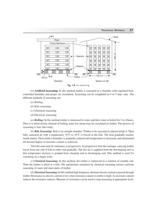 TRADITIONAL MATERIALS 27
Roof
Timber Members
300cm300cm
A
30 cm
B
Elevation Section on AB
Pillars
150 cm150 cm
Platform
Spacers
Roof
Fig. 1.8. Air seasoning
(ii) Artificial Seasoning: In this method timber is seasoned in a chamber with regulated heat,
controlled humidity and proper air circulation. Seasoning can be completed in 4 to 5 days only. The
different methods of seasoning are:
(a) Boiling
(b) Kiln seasoning
(c) Chemical seasoning
(d) Electrical seasoning.
(a) Boiling: In this method timber is immersed in water and then water is boiled for 3 to 4 hours.
Then it is dried slowly. Instead of boiling water hot steam may be circulated on timber. The process of
seasoning is fast, but costly.
(b) Kiln Seasoning: Kiln is an airtight chamber. Timber to be seasoned is placed inside it. Then
fully saturated air with a temperature 35°C to 38°C is forced in the kiln. The heat gradually reaches
inside timber. Then relative humidity is gradually reduced and temperature is increased, and maintained
till desired degree of moisture content is achieved.
The kiln used may be stationary or progressive. In progressive kiln the carriages carrying timber
travel from one end of kiln to other end gradually. The hot air is supplied from the discharging end so
that temperature increase is gradual from charging end to discharging end. This method is used for
seasoning on a larger scale.
(c) Chemical Seasoning: In this method, the timber is immersed in a solution of suitable salt.
Then the timber is dried in a kiln. The preliminary treatment by chemical seasoning ensures uniform
seasoning of outer and inner parts of timber.
(d) Electrical Seasoning: In this method high frequency alternate electric current is passed through
timber. Resistance to electric current is low when moisture content in timber is high. As moisture content
reduces the resistance reduces. Measure of resistance can be used to stop seasoning at appropriate level.
 