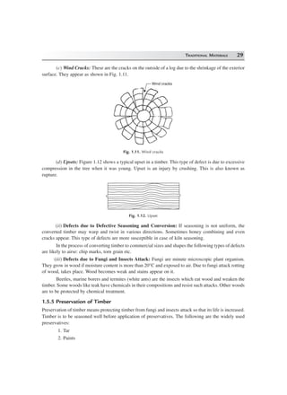 TRADITIONAL MATERIALS 29
(c) Wind Cracks: These are the cracks on the outside of a log due to the shrinkage of the exterior
surface. They appear as shown in Fig. 1.11.
Wind cracks
Fig. 1.11. Wind cracks
(d) Upsets: Figure 1.12 shows a typical upset in a timber. This type of defect is due to excessive
compression in the tree when it was young. Upset is an injury by crushing. This is also known as
rupture.
Fig. 1.12. Upset
(ii) Defects due to Defective Seasoning and Conversion: If seasoning is not uniform, the
converted timber may warp and twist in various directions. Sometimes honey combining and even
cracks appear. This type of defects are more susceptible in case of kiln seasoning.
In the process of converting timber to commercial sizes and shapes the following types of defects
are likely to airse: chip marks, torn grain etc.
(iii) Defects due to Fungi and Insects Attack: Fungi are minute microscopic plant organism.
They grow in wood if moisture content is more than 20°C and exposed to air. Due to fungi attack rotting
of wood, takes place. Wood becomes weak and stains appear on it.
Beetles, marine borers and termites (white ants) are the insects which eat wood and weaken the
timber. Some woods like teak have chemicals in their compositions and resist such attacks. Other woods
are to be protected by chemical treatment.
1.5.5 Preservation of Timber
Preservation of timber means protecting timber from fungi and insects attack so that its life is increased.
Timber is to be seasoned well before application of preservatives. The following are the widely used
preservatives:
1. Tar
2. Paints
 