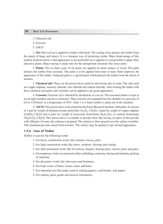 30 BASIC CIVIL ENGINEERING
3. Chemical salt
4. Creosote
5. ASCO
1. Tar: Hot coal tar is applied to timber with brush. The coating of tar protects the timber from
the attack of fungi and insects. It is a cheapest way of protecting timber. Main disadvantage of this
method of preservation is that appearance is not good after tar is applied it is not possible to apply other
attractive paints. Hence tarring is made only for the unimportant structures like fence poles.
2. Paints: Two to three coats of oil paints are applied on clean surface of wood. The paint
protects the timber from moisture. The paint is to be applied from time to time. Paint improves the
appearance of the timber. Solignum paint is a special paint which protects the timber from the attack of
termites.
3. Chemical salt: These are the preservatives made by dissolving salts in water. The salts used
are copper sulphate, masonry chloride, zinc chloride and sodium fluoride. After treating the timber with
these chemical salt paints and varnishes can be applied to get good appearance.
4. Creosote: Creosote oil is obtained by distillation of coal tar. The seasoned timber is kept in
an air tight chamber and air is exhausted. Then creosote oil is pumped into the chamber at a pressure of
0.8 to 1.0 N/mm2 at a temperature of 50°C. After 1 to 2 hours timber is taken out of the chamber.
5. ASCO: This preservative is developed by the Forest Research Institute, Dehradun. It consists
of 1 part by weight of hydrated arsenic pentoxide (As2O5, 2 H2O), 3 parts by weight of copper sulphate
(CuSO4⋅5 H2O) and 4 parts by weight of potassium dichromate (K2Cr2O7) or sodium dichromate
(Na2Cr2O7⋅2 H2O). This preservative is available in powder form. By mixing six parts of this powder
with 100 parts of water, the solution is prepared. The solution is then sprayed over the surface of timber.
This treatment prevents attack from termites. The surface may be painted to get desired appearance.
1.5.6 Uses of Timber
Timber is used for the following works:
1. For heavy construction works like columns, trusses, piles.
2. For light construction works like doors, windows, flooring and roofing.
3. For other permanent works like for railway sleepers, fencing poles, electric poles and gates.
4. For temporary works in construction like scaffolding, centering, shoring and strutting, packing
of materials.
5. For decorative works like showcases and furnitures.
6. For body works of buses, lorries, trains and boats
7. For industrial uses like pulps (used in making papers), card boards, wall papers
8. For making sports goods and musical instruments.
 