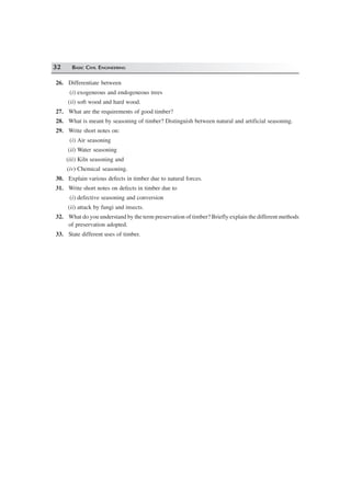 32 BASIC CIVIL ENGINEERING
26. Differentiate between
(i) exogeneous and endogeneous trees
(ii) soft wood and hard wood.
27. What are the requirements of good timber?
28. What is meant by seasoning of timber? Distinguish between natural and artificial seasoning.
29. Write short notes on:
(i) Air seasoning
(ii) Water seasoning
(iii) Kiln seasoning and
(iv) Chemical seasoning.
30. Explain various defects in timber due to natural forces.
31. Write short notes on defects in timber due to
(i) defective seasoning and conversion
(ii) attack by fungi and insects.
32. What do you understand by the term preservation of timber? Briefly explain the different methods
of preservation adopted.
33. State different uses of timber.
 
