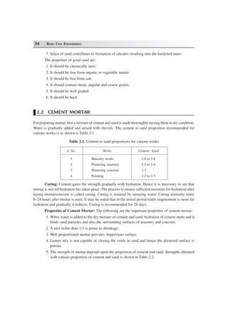 34 BASIC CIVIL ENGINEERING
7. Silica of sand contributes to formation of silicates resulting into the hardened mass.
The properties of good sand are:
1. It should be chemically inert.
2. It should be free from organic or vegetable matter.
3. It should be free from salt.
4. It should contain sharp, angular and coarse grains.
5. It should be well graded.
6. It should be hard.
2.2 CEMENT MORTAR
For preparing mortar, first a mixture of cement and sand is made thoroughly mixing them in dry condition.
Water is gradually added and mixed with shovels. The cement to sand proportion recommended for
various works is as shown is Table 2.1
Table 2.1. Cement to sand proportions for various works
S. No. Works Cement: Sand
1 Masonry works 1:6 to 1:8
2 Plastering masonry 1:3 to 1:4
3 Plastering concrete 1:3
4 Pointing 1:2 to 1:3
Curing: Cement gains the strength gradually with hydration. Hence it is necessary to see that
mortar is wet till hydration has taken place. The process to ensure sufficient moisture for hydration after
laying mortar/concrete is called curing. Curing is ensured by spraying water. Curing normally starts
6–24 hours after mortar is used. It may be noted that in the initial period water requirement is more for
hydration and gradually it reduces. Curing is recommended for 28 days.
Properties of Cement Mortar: The following are the important properties of cement mortar:
1. When water is added to the dry mixture of cement and sand, hydration of cement starts and it
binds sand particles and also the surrounding surfaces of masonry and concrete.
2. A mix richer than 1:3 is prone to shrinkage.
3. Well proportioned mortar provides impervious surface.
4. Leaner mix is not capable of closing the voids in sand and hence the plastered surface is
porous.
5. The strength of mortar depends upon the proportion of cement and sand. Strengths obtained
with various proportion of cement and sand is shown in Table 2.2.
 