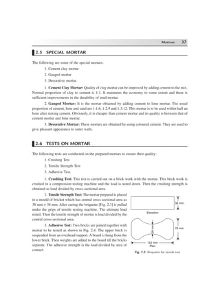 MORTARS 37
2.5 SPECIAL MORTAR
The following are some of the special mortars:
1. Cement clay mortar
2. Gauged mortar
3. Decorative mortar.
1. Cement Clay Mortar: Quality of clay mortar can be improved by adding cement to the mix.
Normal proportion of clay to cement is 1:1. It maintains the economy to some extent and there is
sufficient improvements in the durability of mud-mortar.
2. Gauged Mortar: It is the mortar obtained by adding cement to lime mortar. The usual
proportion of cement, lime and sand are 1:1:6, 1:2:9 and 1:3:12. This mortar is to be used within half an
hour after mixing cement. Obviously, it is cheaper than cement mortar and its quality is between that of
cement mortar and lime mortar.
3. Decorative Mortar: These mortars are obtained by using coloured cement. They are used to
give pleasant appearance to outer walls.
2.6 TESTS ON MORTAR
The following tests are conducted on the prepared mortars to ensure their quality:
1. Crushing Test
2. Tensile Strength Test
3. Adhesive Test.
1. Crushing Test: This test is carried out on a brick work with the mortar. This brick work is
crushed in a compression testing machine and the load is noted down. Then the crushing strength is
obtained as load divided by cross-sectional area.
2. Tensile Strength Test: The mortar prepared is placed
in a mould of bricket which has central cross-sectional area as
38 mm × 38 mm. After curing the briquette [Fig. 2.3] is pulled
under the grips of tensile testing machine. The ultimate load
noted. Then the tensile strength of mortar is load divided by the
central cross-sectional area.
3. Adhesive Test: Two bricks are joined together with
mortar to be tested as shown in Fig. 2.4. The upper brick is
suspended from an overhead support. A board is hung from the
lower brick. Then weights are added to the board till the bricks
separate. The adhesive strength is the load divided by area of
contact.
38 mm
Elevation
76 mm
38mm
152 mm
Plan
Fig. 2.3. Briquette for tensile test
 