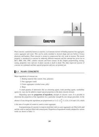 CHAPTER
Concrete
3
39
Plain concrete, commonly known as concrete, is an intimate mixture of binding material, fine aggregate,
coarse aggregate and water. This can be easily moulded to desired shape and size before it looses
plasticity and hardens. Plain concrete is strong in compression but very weak in tension. The tensile
property is introduced in concrete by inducting different materials and this attempt has given rise to
RCC, RBC, PSC, FRC, cellular concrete and Ferro cement. In this chapter proportioning, mixing,
curing, properties, tests and uses of plain concrete is dealt in detail. The other improved versions of
concrete are explained and their special properties and uses are pointed out.
3.1 PLAIN CONCRETE
Major ingredients of concrete are:
1. Binding material (like cement, lime, polymer)
2. Fine aggregate (sand)
3. Coarse aggregates (crushed stone, jelly)
4. Water.
A small quantity of admixtures like air entraining agents, water proofing agents, workability
agents etc. may also be added to impart special properties to the plain concrete mixture.
Depending upon the proportion of ingredient, strength of concrete varies. It is possible to
determine the proportion of the ingredients for a particular strength by mix design procedure. In the
absence of mix design the ingredients are proportioned as 1:1:2, 1:1
1
2
:3, 1:2:4, 1:3:6 and 1:4:8, which
is the ratio of weights of cement to sand to coarse aggregate.
In proportioning of concrete it is kept in mind that voids in coarse aggregates are filled with sand
and the voids in sand are filled with cement paste. Proportion of ingredients usually adopted for various
works are shown in Table 3.1.
 