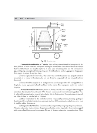 42 BASIC CIVIL ENGINEERING
+ +
Water
tank
Mixing
drum
Turning
handle
BW bevel
drive
Driving
pulley
Supporting
frame
X
X
Fig. 3.2. Concrete mixer
3. Transporting and Placing of Concrete. After mixing concrete should be transported to the
final position. In small works it is transported in iron pans from hand to hand of a set of workers. Wheel
barrow and hand carts also may be employed. In large scale concreting chutes and belt conveyors or
pipes with pumps are employed. In transporting care should be taken to see that seggregation of aggregate
from matrix of cement do not take place.
Concrete is placed on form works. The form works should be cleaned and properly oiled. If
concrete is to be placed for foundation, the soil bed should be compacted well and is made free from
loose soil.
Concrete should be dropped on its final position as closely as possible. If it is dropped from a
height, the coarse aggregates fall early and then mortar matrix. This segregation results into weaker
concrete.
4. Compaction of Concrete: In the process of placing concrete, air is entrapped. The entrapped
air reduces the strength of concrete up to 30%. Hence it is necessary to remove this entrapped air. This
is achieved by compacting the concrete after placing it in its final position. Compaction can be carried
out either by hand or with the help of vibrators.
(a) Hand Compaction: In this method concrete is compacted by ramming, tamping, spading or
by slicing with tools. In intricate portions a pointed steel rod of 16 mm diameter and about a metre long
is used for poking the concrete.
(b) Compaction by Vibrators: Concrete can be compacted by using high frequency vibrators.
Vibration reduces the friction between the particles and set the motion of particles. As a result entrapped
air is removed and the concrete is compacted. The use of vibrators reduces the compaction time. When
 