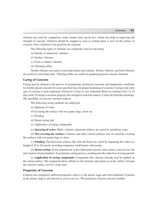 CONCRETE 43
vibrators are used for compaction, water cement ratio can be less, which also help in improving the
strength of concrete. Vibration should be stopped as soon as cement paste is seen on the surface of
concrete. Over vibration is not good for the concrete.
The following types of vibrators are commonly used in concreting:
(a) Needle or immersion vibrators
(b) Surface vibrators
(c) Form or shutter vibrators
(d) Vibrating tables.
Needle vibrators are used in concreting beams and columns. Surface vibrators and form vibrators
are useful in concreting slabs. Vibrating tables are useful in preparing precast concrete elements.
Curing of Concrete
Curing may be defined as the process of maintaining satisfactory moisture and temperature conditions
for freshly placed concrete for some specified time for proper hardening of concrete. Curing in the early
ages of concrete is more important. Curing for 14 days is very important. Better to continue it for 7 to 14
days more. If curing is not done properly, the strength of concrete reduces. Cracks develop due shrinkage.
The durability of concrete structure reduces.
The following curing methods are employed:
(a) Spraying of water
(b) Covering the surface with wet gunny bags, straw etc.
(c) Ponding
(d) Steam curing and
(e) Application of curing compounds.
(a) Spraying of water: Walls, columns, plastered surfaces are cured by sprinkling water.
(b) Wet covering the surface: Columns and other vertical surfaces may be cured by covering
the surfaces with wet gunny bags or straw.
(c) Ponding: The horizontal surfaces like slab and floors are cured by stagnating the water to a
height of 25 to 50 mm by providing temporary small hunds with mortar.
(d) Steam curing: In the manufacture of pre-fabricated concrete units steam is passed over the
units kept in closed chambers. It accelerates curing process, resulting into the reduction of curing period.
(e) Application of curing compounds: Compounds like calcium chloride may be applied on
the curing surface. The compound shows affinity to the moisture and retains it on the surface. It keeps
the concrete surface wet for a long time.
Properties of Concrete
Concrete has completely different properties when it is the plastic stage and when hardened. Concrete
in the plastic stage is also known as green concrete. The properties of green concrete include:
 