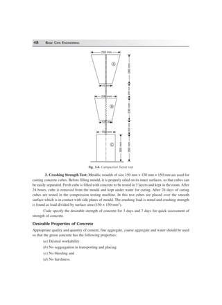 48 BASIC CIVIL ENGINEERING
125 mm
150 mm150 mm
250 mm250 mm
125 mm
230 mm230 mm
300mm300mm
300mm300mm
200mm200mm200mm200mm230mm230mm280mm280mm
A
B
C
Fig. 3.4. Compaction factor test
3. Crushing Strength Test: Metallic moulds of size 150 mm × 150 mm × 150 mm are used for
casting concrete cubes. Before filling mould, it is properly oiled on its inner surfaces, so that cubes can
be easily separated. Fresh cube is filled with concrete to be tested in 3 layers and kept in the room. After
24 hours, cube is removed from the mould and kept under water for curing. After 28 days of curing
cubes are tested in the compression testing machine. In this test cubes are placed over the smooth
surface which is in contact with side plates of mould. The crushing load is noted and crushing strength
is found as load divided by surface area (150 × 150 mm2).
Code specify the desirable strength of concrete for 3 days and 7 days for quick assessment of
strength of concrete.
Desirable Properties of Concrete
Appropriate quality and quantity of cement, fine aggregate, coarse aggregate and water should be used
so that the green concrete has the following properties:
(a) Desired workability
(b) No seggregation in transporting and placing
(c) No bleeding and
(d) No harshness.
 