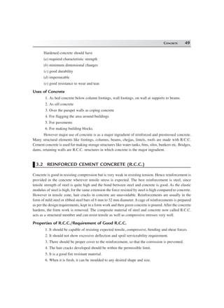CONCRETE 49
Hardened concrete should have
(a) required characteristic strength
(b) minimum dimensional changes
(c) good durability
(d) impermeable
(e) good resistance to wear and tear.
Uses of Concrete
1. As bed concrete below column footings, wall footings, on wall at supports to beams
2. As sill concrete
3. Over the parapet walls as coping concrete
4. For flagging the area around buildings
5. For pavements
6. For making building blocks.
However major use of concrete is as a major ingradient of reinforced and prestressed concrete.
Many structural elements like footings, columns, beams, chejjas, lintels, roofs are made with R.C.C.
Cement concrete is used for making storage structures like water tanks, bins, silos, bunkers etc. Bridges,
dams, retaining walls are R.C.C. structures in which concrete is the major ingradient.
3.2 REINFORCED CEMENT CONCRETE (R.C.C.)
Concrete is good in resisting compression but is very weak in resisting tension. Hence reinforcement is
provided in the concrete wherever tensile stress is expected. The best reinforcement is steel, since
tensile strength of steel is quite high and the bond between steel and concrete is good. As the elastic
modulus of steel is high, for the same extension the force resisted by steel is high compared to concrete.
However in tensile zone, hair cracks in concrete are unavoidable. Reinforcements are usually in the
form of mild steel or ribbed steel bars of 6 mm to 32 mm diameter. A cage of reinforcements is prepared
as per the design requirements, kept in a form work and then green concrete is poured. After the concrete
hardens, the form work is removed. The composite material of steel and concrete now called R.C.C.
acts as a structural member and can resist tensile as well as compressive stresses very well.
Properties of R.C.C./Requirement of Good R.C.C.
1. It should be capable of resisting expected tensile, compressive, bending and shear forces.
2. It should not show excessive deflection and spoil serviceability requirement.
3. There should be proper cover to the reinforcement, so that the corrossion is prevented.
4. The hair cracks developed should be within the permissible limit.
5. It is a good fire resistant material.
6. When it is fresh, it can be moulded to any desired shape and size.
 