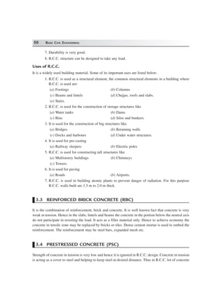 50 BASIC CIVIL ENGINEERING
7. Durability is very good.
8. R.C.C. structure can be designed to take any load.
Uses of R.C.C.
It is a widely used building material. Some of its important uses are listed below:
1. R.C.C. is used as a structural element, the common structural elements in a building where
R.C.C. is used are:
(a) Footings (b) Columns
(c) Beams and lintels (d) Chejjas, roofs and slabs.
(e) Stairs.
2. R.C.C. is used for the construction of storage structures like
(a) Water tanks (b) Dams
(c) Bins (d) Silos and bunkers.
3. It is used for the construction of big structures like
(a) Bridges (b) Retaining walls
(c) Docks and harbours (d) Under water structures.
4. It is used for pre-casting
(a) Railway sleepers (b) Electric poles
5. R.C.C. is used for constructing tall structures like
(a) Multistorey buildings (b) Chimneys
(c) Towers.
6. It is used for paving
(a) Roads (b) Airports.
7. R.C.C. is used in building atomic plants to prevent danger of radiation. For this purpose
R.C.C. walls built are 1.5 m to 2.0 m thick.
3.3 REINFORCED BRICK CONCRETE (RBC)
It is the combination of reinforcement, brick and concrete. It is well known fact that concrete is very
weak in tension. Hence in the slabs, lintels and beams the concrete in the portion below the neutral axis
do not participate in resisting the load. It acts as a filler material only. Hence to achieve economy the
concrete in tensile zone may be replaced by bricks or tiles. Dense cement mortar is used to embed the
reinforcement. The reinforcement may be steel bars, expanded mesh etc.
3.4 PRESTRESSED CONCRETE (PSC)
Strength of concrete in tension is very low and hence it is ignored in R.C.C. design. Concrete in tension
is acting as a cover to steel and helping to keep steel at desired distance. Thus in R.C.C. lot of concrete
 