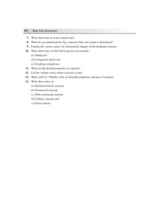 54 BASIC CIVIL ENGINEERING
7. Write short note on water cement ratio.
8. What do you understand by M20 concrete? How this grade is determined?
9. Explain the various causes for dimensional changes in the hardened concrete.
10. Write short notes on the following tests on concrete:
(a) Slump test
(b) Compaction factor test
(c) Crushing strength test.
11. What are the desired properties of concrete?
12. List the various works where concrete is used.
13. What is R.C.C.? Briefly write on desirable properties and uses of concrete.
14. Write short notes on
(a) Reinforced brick concrete
(b) Prestressed concrete
(c) Fibre reinforced concrete
(d) Cellular concrete and
(e) Ferro-cement.
 