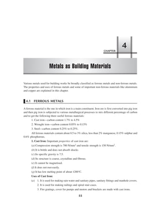CHAPTER
Metals as Building Materials
4
55
Various metals used for building works be broadly classified as ferrous metals and non-ferrous metals.
The properties and uses of ferrous metals and some of important non-ferrous materials like aluminium
and copper are explained in this chapter.
4.1 FERROUS METALS
A ferrous material is the one in which iron is a main constituent. Iron ore is first converted into pig iron
and then pig iron is subjected to various metallurgical processes to mix different percentage of carbon
and to get the following three useful ferrous materials:
1. Cast iron—carbon content 1.7% to 4.5%
2. Wrought iron—carbon content 0.05% to 0.15%
3. Steel—carbon content 0.25% to 0.25%.
All ferrous materials contain about 0.5 to 3% silica, less than 2% manganese, 0.15% sulphur and
0.6% phosphorous.
1. Cast Iron: Important properties of cast iron are:
(a) Compression strength is 700 N/mm2 and tensile strength is 150 N/mm2.
(b) It is brittle and does not absorb shocks
(c) Its specific gravity is 7.5.
(d) Its structure is coarse, crystalline and fibrous.
(e) It cannot be magnetised.
(f) It does not rust-easily.
(g) It has low melting point of about 1200°C.
Uses of Cast Iron:
(a) 1. It is used for making rain water and sanitary pipes, sanitary fittings and manhole covers.
2. It is used for making railings and spiral stair cases.
3. Fire gratings, cover for pumps and motors and brackets are made with cast irons.
 