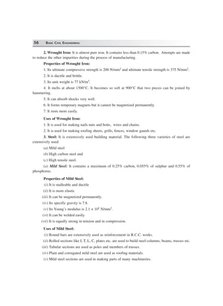 56 BASIC CIVIL ENGINEERING
2. Wrought Iron: It is almost pure iron. It contains less than 0.15% carbon. Attempts are made
to reduce the other impurities during the process of manufacturing.
Properties of Wrought Iron:
1. Its ultimate compressive strength is 200 N/mm2 and ultimate tensile strength is 375 N/mm2.
2. It is ductile and brittle.
3. Its unit weight is 77 kN/m3.
4. It melts at about 1500°C. It becomes so soft at 900°C that two pieces can be joined by
hammering.
5. It can absorb shocks very well.
6. It forms temporary magnets but it cannot be magnetised permanently.
7. It rusts more easily.
Uses of Wrought Iron:
1. It is used for making nails nuts and botts, wires and chains.
2. It is used for making roofing sheets, grills, fences, window gaurds etc.
3. Steel: It is extensively used building material. The following three varieties of steel are
extensively used:
(a) Mild steel
(b) High carbon steel and
(c) High tensile steel.
(a) Mild Steel: It contains a maximum of 0.25% carbon, 0.055% of sulphur and 0.55% of
phosphorus.
Properties of Mild Steel:
(i) It is malleable and ductile
(ii) It is more elastic
(iii) It can be magnetized permanently.
(iv) Its specific gravity is 7.8.
(v) Its Young’s modulus is 2.1 × 105 N/mm2.
(vi) It can be welded easily.
(vii) It is equally strong in tension and in compression.
Uses of Mild Steel:
(i) Round bars are extensively used as reinforcement in R.C.C. works.
(ii) Rolled sections like I, T, L, C, plates etc. are used to build steel columns, beams, trusses etc.
(iii) Tubular sections are used as poles and members of trusses.
(iv) Plain and corrugated mild steel are used as roofing materials.
(v) Mild steel sections are used in making parts of many machineries.
 