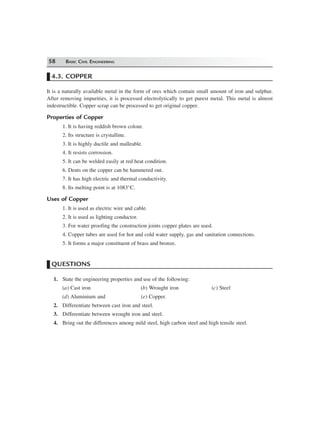 58 BASIC CIVIL ENGINEERING
4.3. COPPER
It is a naturally available metal in the form of ores which contain small amount of iron and sulphur.
After removing impurities, it is processed electrolytically to get purest metal. This metal is almost
indestructible. Copper scrap can be processed to get original copper.
Properties of Copper
1. It is having reddish brown colour.
2. Its structure is crystalline.
3. It is highly ductile and malleable.
4. It resists corrossion.
5. It can be welded easily at red heat condition.
6. Dents on the copper can be hammered out.
7. It has high electric and thermal conductivity.
8. Its melting point is at 1083°C.
Uses of Copper
1. It is used as electric wire and cable.
2. It is used as lighting conductor.
3. For water proofing the construction joints copper plates are used.
4. Copper tubes are used for hot and cold water supply, gas and sanitation connections.
5. It forms a major constituent of brass and bronze.
QUESTIONS
1. State the engineering properties and use of the following:
(a) Cast iron (b) Wrought iron (c) Steel
(d) Aluminium and (e) Copper.
2. Differentiate between cast iron and steel.
3. Differentiate between wrought iron and steel.
4. Bring out the differences among mild steel, high carbon steel and high tensile steel.
 