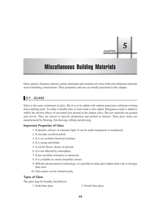 CHAPTER
Miscellaneous Building Materials
5
59
Glass, plastics, bitumen, asbestos, paints, distemper and varnishes are some of the miscellaneous materials
used in building constructions. Their properties and uses are briefly presented in this chapter.
5.1 GLASS
Silica is the main constituent of glass. But it is to be added with sodium potassium carbonate to bring
down melting point. To make it durable lime or lead oxide is also added. Manganese oxide is added to
nullify the adverse effects of unwanted iron present in the impure silica. The raw materials are ground
and sieved. They are mixed in specific proportion and melted in furnace. Then glass items are
manufactured by blowing, flat drawing, rolling and pressing.
Important Properties of Glass
1. It absorbs, refracts or transmits light. It can be made transparent or translucent.
2. It can take excellent polish.
3. It is an excellent electrical insulator.
4. It is strong and brittle.
5. It can be blown, drawn or pressed.
6. It is not affected by atmosphere.
7. It has excellent resistance to chemicals.
8. It is available in various beautiful colours.
9. With the advancement in technology, it is possible to make glass lighter than cork or stronger
than steel.
10. Glass panes can be cleaned easily.
Types of Glass
The glass may be broadly classified as:
1. Soda-lime glass 2. Potash lime glass
 