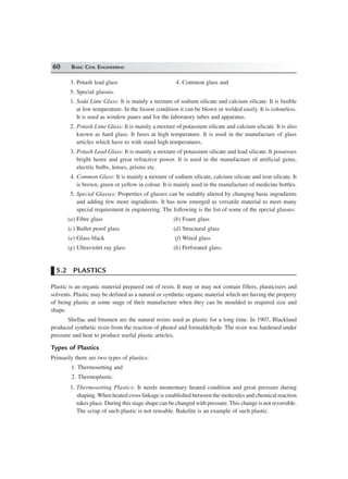 60 BASIC CIVIL ENGINEERING
3. Potash lead glass 4. Common glass and
5. Special glasses.
1. Soda Lime Glass: It is mainly a mixture of sodium silicate and calcium silicate. It is fusible
at low temperature. In the fusion condition it can be blown or welded easily. It is colourless.
It is used as window panes and for the laboratory tubes and apparatus.
2. Potash Lime Glass: It is mainly a mixture of potassium silicate and calcium silicate. It is also
known as hard glass. It fuses at high temperature. It is used in the manufacture of glass
articles which have to with stand high temperatures.
3. Potash Lead Glass: It is mainly a mixture of potassium silicate and lead silicate. It possesses
bright lustre and great refractive power. It is used in the manufacture of artificial gems,
electric bulbs, lenses, prisms etc.
4. Common Glass: It is mainly a mixture of sodium silicate, calcium silicate and iron silicate. It
is brown, green or yellow in colour. It is mainly used in the manufacture of medicine bottles.
5. Special Glasses: Properties of glasses can be suitably altered by changing basic ingradients
and adding few more ingradients. It has now emerged as versatile material to meet many
special requirement in engineering. The following is the list of some of the special glasses:
(a) Fibre glass (b) Foam glass
(c) Bullet proof glass (d) Structural glass
(e) Glass black (f) Wired glass
(g) Ultraviolet ray glass (h) Perforated glass.
5.2 PLASTICS
Plastic is an organic material prepared out of resin. It may or may not contain fillers, plasticisers and
solvents. Plastic may be defined as a natural or synthetic organic material which are having the property
of being plastic at some stage of their manufacture when they can be moulded to required size and
shape.
Shellac and bitumen are the natural resins used as plastic for a long time. In 1907, Blackland
produced synthetic resin from the reaction of phenol and formaldehyde. The resin was hardened under
pressure and heat to produce useful plastic articles.
Types of Plastics
Primarily there are two types of plastics:
1. Thermosetting and
2. Thermoplastic.
1. Thermosetting Plastics: It needs momentary heated condition and great pressure during
shaping. When heated cross linkage is established between the molecules and chemical reaction
takes place. During this stage shape can be changed with pressure. This change is not reversible.
The scrap of such plastic is not reusable. Bakelite is an example of such plastic.
 