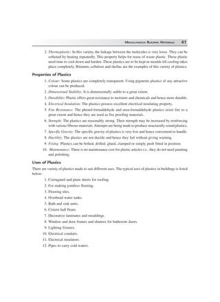 MISCELLANEOUS BUILDING MATERIALS 61
2. Thermoplastic: In this variety, the linkage between the molecules is very loose. They can be
softened by heating repeatedly. This property helps for reuse of waste plastic. These plastic
need time to cool down and harden. These plastics are to be kept in moulds till cooling takes
place completely. Bitumen, cellulose and shellac are the examples of this variety of plastics.
Properties of Plastics
1. Colour: Some plastics are completely transparent. Using pigments plastics of any attractive
colour can be produced.
2. Dimensional Stability: It is dimensionally stable to a great extent.
3. Durability: Plastic offers great resistance to moisture and chemicals and hence more durable.
4. Electrical Insulation: The plastics possess excellent electrical insulating property.
5. Fire Resistance: The phenol-formaldehyde and urea-formaldehyde plastics resist fire to a
great extent and hence they are used as fire proofing materials.
6. Strength: The plastics are reasonably strong. Their strength may be increased by reinforcing
with various fibrous materials.Attempts are being made to produce structurally sound plastics.
7. Specific Gravity: The specific gravity of plastics is very low and hence convenient to handle.
8. Ductility: The plastics are not ductile and hence they fail without giving warning.
9. Fixing: Plastics can be bolted, drilled, glued, clamped or simply push fitted in position.
10. Maintenance: There is no maintenance cost for plastic articles i.e., they do not need painting
and polishing.
Uses of Plastics
There are variety of plastics made to suit different uses. The typical uses of plastics in buildings is listed
below:
1. Corrugated and plain sheets for roofing.
2. For making jointless flooring.
3. Flooring tiles.
4. Overhead water tanks.
5. Bath and sink units.
6. Cistern hall floats.
7. Decorative laminates and mouldings.
8. Window and door frames and shutters for bathroom doors.
9. Lighting fixtures.
10. Electrical conduits.
11. Electrical insulators.
12. Pipes to carry cold waters.
 