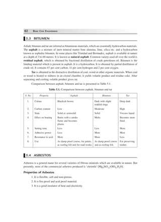 62 BASIC CIVIL ENGINEERING
5.3 BITUMEN
Ashalt, bitumen and tar are referred as bituminous materials, which are essentially hydrocarbon materials.
The asphalt is a mixture of inert mineral matter lime alumina, lime, silica etc. and a hydrocarbon
known as asphaltic bitumen. In some places like Trinidad and Bermudez, asphalt is available in nature
at a depth of 3 to 60 metres. It is known as natural asphalt. Common variety used all over the world is
residual asphalt, which is obtained by fractional distillation of crude petroleum oil. Bitumen is the
binding material which is present in asphalt. It is a hydrocarbon. It is obtained by partial distillation of
crude oil. It contains 87 per cent carbon, 11 per cent hydrogen and 2 per cent oxygen.
Tar is obtained in the distructive distillation of coal, wood or other organic materials. When coal
or wood is heated to redness in an closed chamber, it yields volatile product and residue coke. After
separating and cooling volatile product gives tar.
Comparison between asphalt, bitumen and tar is presented in Table 5.1.
Table 5.1. Comparison between asphalt, bitumen and tar
S. No. Property Asphalt Bitumen Tar
1. Colour Blackish brown Dark with slight Deep dark
reddish tinge
2. Carbon content Low Moderate High
3. State Solid or semisolid Solid Viscous liquid
4. Effect on heating Burns with a smoke Melts Becomes more
flame and becomes fluid.
plastic
5. Setting time Less Less More
6. Adhesive power Less More Most
7. Resistance to acid More More Less
8. Use As damp proof course, for paints, As damp proof course For preserving
as roofing felt and for road works. and as roofing felt. timber.
5.4 ASBESTOS
Asbestos is a general name for several varieties of fibrous minerals which are available in nature. But
presently, most of the commercial asbestos produced is ‘chriotile’ [Mg6SiO11(OH)6.H2O].
Properties of Asbestos
1. It is flexible, soft and non-porous.
2. It is fire proof and acid proof material.
3. It is a good insulator of heat and electricity.
 
