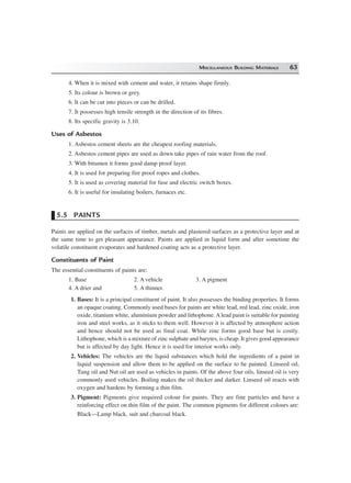 MISCELLANEOUS BUILDING MATERIALS 63
4. When it is mixed with cement and water, it retains shape firmly.
5. Its colour is brown or grey.
6. It can be cut into pieces or can be drilled.
7. It possesses high tensile strength in the direction of its fibres.
8. Its specific gravity is 3.10.
Uses of Asbestos
1. Asbestos cement sheets are the cheapest roofing materials.
2. Asbestos cement pipes are used as down take pipes of rain water from the roof.
3. With bitumen it forms good damp proof layer.
4. It is used for preparing fire proof ropes and clothes.
5. It is used as covering material for fuse and electric switch boxes.
6. It is useful for insulating boilers, furnaces etc.
5.5 PAINTS
Paints are applied on the surfaces of timber, metals and plastered surfaces as a protective layer and at
the same time to get pleasant appearance. Paints are applied in liquid form and after sometime the
volatile constituent evaporates and hardened coating acts as a protective layer.
Constituents of Paint
The essential constituents of paints are:
1. Base 2. A vehicle 3. A pigment
4. A drier and 5. A thinner.
1. Bases: It is a principal constituent of paint. It also possesses the binding properties. It forms
an opaque coating. Commonly used bases for paints are white lead, red lead, zinc oxide, iron
oxide, titanium white, aluminium powder and lithophone.A lead paint is suitable for painting
iron and steel works, as it sticks to them well. However it is affected by atmosphere action
and hence should not be used as final coat. While zinc forms good base but is costly.
Lithophone, which is a mixture of zinc sulphate and barytes, is cheap. It gives good appearance
but is affected by day light. Hence it is used for interior works only.
2. Vehicles: The vehicles are the liquid substances which hold the ingredients of a paint in
liquid suspension and allow them to be applied on the surface to be painted. Linseed oil,
Tung oil and Nut oil are used as vehicles in paints. Of the above four oils, linseed oil is very
commonly used vehicles. Boiling makes the oil thicker and darker. Linseed oil reacts with
oxygen and hardens by forming a thin film.
3. Pigment: Pigments give required colour for paints. They are fine particles and have a
reinforcing effect on thin film of the paint. The common pigments for different colours are:
Black—Lamp black, suit and charcoal black.
 