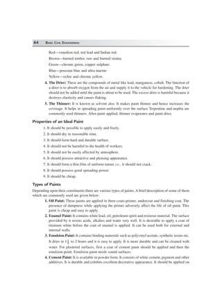 64 BASIC CIVIL ENGINEERING
Red—venedion red, red lead and Indian red.
Brown—burned timber, raw and burned sienna
Green—chrome green, copper sulphate.
Blue—prussian blue and ultra marine
Yellow—ochre and chrome yellow.
4. The Drier: These are the compounds of metal like lead, manganese, cobalt. The function of
a drier is to absorb oxygen from the air and supply it to the vehicle for hardening. The drier
should not be added until the paint is about to be used. The excess drier is harmful because it
destroys elasticity and causes flaking.
5. The Thinner: It is known as solvent also. It makes paint thinner and hence increases the
coverage. It helps in spreading paint uniformly over the surface Terpentine and neptha are
commonly used thinners. After paint applied, thinner evaporates and paint dries.
Properties of an Ideal Paint
1. It should be possible to apply easily and freely.
2. It should dry in reasonable time.
3. It should form hard and durable surface.
4. It should not be harmful to the health of workers.
5. It should not be easily affected by atmosphere.
6. It should possess attractive and pleasing appearance.
7. It should form a thin film of uniform nature i.e., it should not crack.
8. It should possess good spreading power.
9. It should be cheap.
Types of Paints
Depending upon their constituents there are various types of paints. A brief description of some of them
which are commonly used are given below:
1. Oil Paint: These paints are applied in three coats-primer, undercoat and finishing coat. The
presence of dampness while applying the primer adversely affect the life of oil paint. This
paint is cheap and easy to apply.
2. Enamel Paint: It contains white lead, oil, petroleum spirit and resinous material. The surface
provided by it resists acids, alkalies and water very well. It is desirable to apply a coat of
titanium white before the coat of enamel is applied. It can be used both for external and
internal walls.
3. Emulsion Paint: It contains binding materials such as polyvinyl acetate, synthetic resins etc.
It dries in 1 1
2
to 2 hours and it is easy to apply. It is more durable and can be cleaned with
water. For plastered surfaces, first a coat of cement paint should be applied and then the
emulsion point. Emulsion paint needs sound surfaces.
4. Cement Paint: It is available in powder form. It consists of white cement, pigment and other
additives. It is durable and exhibits excellent decorative appearance. It should be applied on
 