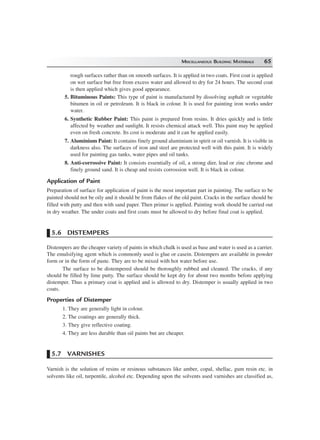 MISCELLANEOUS BUILDING MATERIALS 65
rough surfaces rather than on smooth surfaces. It is applied in two coats. First coat is applied
on wet surface but free from excess water and allowed to dry for 24 hours. The second coat
is then applied which gives good appearance.
5. Bituminous Paints: This type of paint is manufactured by dissolving asphalt or vegetable
bitumen in oil or petroleum. It is black in colour. It is used for painting iron works under
water.
6. Synthetic Rubber Paint: This paint is prepared from resins. It dries quickly and is little
affected by weather and sunlight. It resists chemical attack well. This paint may be applied
even on fresh concrete. Its cost is moderate and it can be applied easily.
7. Aluminium Paint: It contains finely ground aluminium in spirit or oil varnish. It is visible in
darkness also. The surfaces of iron and steel are protected well with this paint. It is widely
used for painting gas tanks, water pipes and oil tanks.
8. Anti-corrossive Paint: It consists essentially of oil, a strong dier, lead or zinc chrome and
finely ground sand. It is cheap and resists corrossion well. It is black in colour.
Application of Paint
Preparation of surface for application of paint is the most important part in painting. The surface to be
painted should not be oily and it should be from flakes of the old paint. Cracks in the surface should be
filled with putty and then with sand paper. Then primer is applied. Painting work should be carried out
in dry weather. The under coats and first coats must be allowed to dry before final coat is applied.
5.6 DISTEMPERS
Distempers are the cheaper variety of paints in which chalk is used as base and water is used as a carrier.
The emulsifying agent which is commonly used is glue or casein. Distempers are available in powder
form or in the form of paste. They are to be mixed with hot water before use.
The surface to be distempered should be thoroughly rubbed and cleaned. The cracks, if any
should be filled by lime putty. The surface should be kept dry for about two months before applying
distemper. Thus a primary coat is applied and is allowed to dry. Distemper is usually applied in two
coats.
Properties of Distemper
1. They are generally light in colour.
2. The coatings are generally thick.
3. They give reflective coating.
4. They are less durable than oil paints but are cheaper.
5.7 VARNISHES
Varnish is the solution of resins or resinous substances like amber, copal, shellac, gum resin etc. in
solvents like oil, turpentile, alcohol etc. Depending upon the solvents used varnishes are classified as,
 