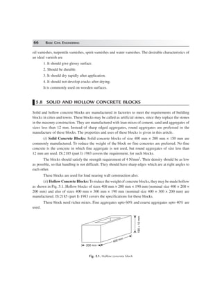 66 BASIC CIVIL ENGINEERING
oil varnishes, turpentile varnishes, spirit varnishes and water varnishes. The desirable characteristics of
an ideal varnish are
1. It should give glossy surface.
2. Should be durable.
3. It should dry rapidly after application.
4. It should not develop cracks after drying.
It is commonly used on wooden surfaces.
5.8 SOLID AND HOLLOW CONCRETE BLOCKS
Solid and hollow concrete blocks are manufactured in factories to meet the requirements of building
blocks in cities and towns. These blocks may be called as artificial stones, since they replace the stones
in the masonry construction. They are manufactured with lean mixes of cement, sand and aggregates of
sizes less than 12 mm. Instead of sharp edged aggregates, round aggregates are professed in the
manufacture of these blocks. The properties and uses of these blocks is given in this article.
(i) Solid Concrete Blocks: Solid concrete blocks of size 400 mm × 200 mm × 150 mm are
commonly manufactured. To reduce the weight of the block no fine concretes are preferred. No fine
concrete is the concrete in which fine aggregate is not used, but round aggregates of size less than
12 mm are used. IS:2185 (part I) 1983 covers the requirement, for such blocks.
The blocks should satisfy the strength requirement of 4 N/mm2. Their density should be as low
as possible, so that handling is not difficult. They should have sharp edges which are at right angles to
each other.
These blocks are used for load nearing wall construction also.
(ii) Hollow Concrete Blocks: To reduce the weight of concrete blocks, they may be made hollow
as shown in Fig. 5.1. Hollow blocks of sizes 400 mm × 200 mm × 190 mm (nominal size 400 × 200 ×
200 mm) and also of sizes 400 mm × 300 mm × 190 mm (nominal size 400 × 300 × 200 mm) are
manufactured. IS:2185 (part I) 1983 covers the specifications for these blocks.
These block need richer mixes. Fine aggregates upto 60% and coarse aggregates upto 40% are
used.
400 mm
400 mm
200 mm
190+10mm
Fig. 5.1. Hollow concrete block
 