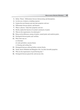 MISCELLANEOUS BUILDING MATERIALS 69
3. Define ‘Plastic’. Differentiate between thermosetting and themoplastic.
4. List the uses of plastic as building material.
5. Explain the term bitumen and state their properties and uses.
6. Differentiate between plastics and bitumen.
7. What is asbestos ? State their properties and uses.
8. Briefly explain the function of essential constituents of paints.
9. What are the requirements of an ideal paint ?
10. Bring out the differences among oil paints, enamel paints and emulsion paints.
11. Distinguish between paints and varnishes.
12. Write short note on:
(a) distemper
(b) solid and hollow concrete blocks
(c) flooring and roofing tiles.
13. Distinguish between solid and hollow concrete blocks.
14. Neatly sketch Allahabad and Mangalore tiles. List their desirable properties.
15. What are the requirements of good flooring tiles ?
16. Distinguish between glazed tiles and mossaic tiles.
 