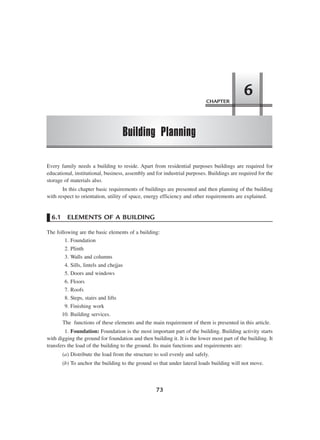 CHAPTER
Building Planning
6
73
Every family needs a building to reside. Apart from residential purposes buildings are required for
educational, institutional, business, assembly and for industrial purposes. Buildings are required for the
storage of materials also.
In this chapter basic requirements of buildings are presented and then planning of the building
with respect to orientation, utility of space, energy efficiency and other requirements are explained.
6.1 ELEMENTS OF A BUILDING
The following are the basic elements of a building:
1. Foundation
2. Plinth
3. Walls and columns
4. Sills, lintels and chejjas
5. Doors and windows
6. Floors
7. Roofs
8. Steps, stairs and lifts
9. Finishing work
10. Building services.
The functions of these elements and the main requirement of them is presented in this article.
1. Foundation: Foundation is the most important part of the building. Building activity starts
with digging the ground for foundation and then building it. It is the lower most part of the building. It
transfers the load of the building to the ground. Its main functions and requirements are:
(a) Distribute the load from the structure to soil evenly and safely.
(b) To anchor the building to the ground so that under lateral loads building will not move.
 