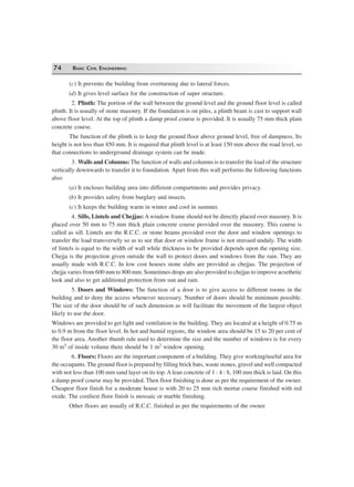 74 BASIC CIVIL ENGINEERING
(c) It prevents the building from overturning due to lateral forces.
(d) It gives level surface for the construction of super structure.
2. Plinth: The portion of the wall between the ground level and the ground floor level is called
plinth. It is usually of stone masonry. If the foundation is on piles, a plinth beam is cast to support wall
above floor level. At the top of plinth a damp proof course is provided. It is usually 75 mm thick plain
concrete course.
The function of the plinth is to keep the ground floor above ground level, free of dampness. Its
height is not less than 450 mm. It is required that plinth level is at least 150 mm above the road level, so
that connections to underground drainage system can be made.
3. Walls and Columns: The function of walls and columns is to transfer the load of the structure
vertically downwards to transfer it to foundation. Apart from this wall performs the following functions
also:
(a) It encloses building area into different compartments and provides privacy.
(b) It provides safety from burglary and insects.
(c) It keeps the building warm in winter and cool in summer.
4. Sills, Lintels and Chejjas: A window frame should not be directly placed over masonry. It is
placed over 50 mm to 75 mm thick plain concrete course provided over the masonry. This course is
called as sill. Lintels are the R.C.C. or stone beams provided over the door and window openings to
transfer the load transversely so as to see that door or window frame is not stressed unduly. The width
of lintels is equal to the width of wall while thickness to be provided depends upon the opening size.
Chejja is the projection given outside the wall to protect doors and windows from the rain. They are
usually made with R.C.C. In low cost houses stone slabs are provided as chejjas. The projection of
chejja varies from 600 mm to 800 mm. Sometimes drops are also provided to chejjas to improve acsethetic
look and also to get additional protection from sun and rain.
5. Doors and Windows: The function of a door is to give access to different rooms in the
building and to deny the access whenever necessary. Number of doors should be minimum possible.
The size of the door should be of such dimension as will facilitate the movement of the largest object
likely to use the door.
Windows are provided to get light and ventilation in the building. They are located at a height of 0.75 m
to 0.9 m from the floor level. In hot and humid regions, the window area should be 15 to 20 per cent of
the floor area. Another thumb rule used to determine the size and the number of windows is for every
30 m3 of inside volume there should be 1 m2 window opening.
6. Floors: Floors are the important component of a building. They give working/useful area for
the occupants. The ground floor is prepared by filling brick bats, waste stones, gravel and well compacted
with not less than 100 mm sand layer on its top. A lean concrete of 1 : 4 : 8, 100 mm thick is laid. On this
a damp proof course may be provided. Then floor finishing is done as per the requirement of the owner.
Cheapest floor finish for a moderate house is with 20 to 25 mm rich mortar course finished with red
oxide. The costliest floor finish is mossaic or marble finishing.
Other floors are usually of R.C.C. finished as per the requirements of the owner.
 