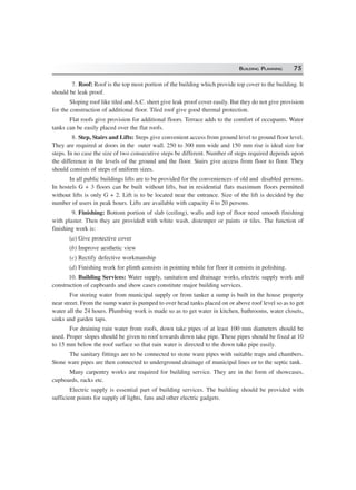BUILDING PLANNING 75
7. Roof: Roof is the top most portion of the building which provide top cover to the building. It
should be leak proof.
Sloping roof like tiled and A.C. sheet give leak proof cover easily. But they do not give provision
for the construction of additional floor. Tiled roof give good thermal protection.
Flat roofs give provision for additional floors. Terrace adds to the comfort of occupants. Water
tanks can be easily placed over the flat roofs.
8. Step, Stairs and Lifts: Steps give convenient access from ground level to ground floor level.
They are required at doors in the outer wall. 250 to 300 mm wide and 150 mm rise is ideal size for
steps. In no case the size of two consecutive steps be different. Number of steps required depends upon
the difference in the levels of the ground and the floor. Stairs give access from floor to floor. They
should consists of steps of uniform sizes.
In all public buildings lifts are to be provided for the conveniences of old and disabled persons.
In hostels G + 3 floors can be built without lifts, but in residential flats maximum floors permitted
without lifts is only G + 2. Lift is to be located near the entrance. Size of the lift is decided by the
number of users in peak hours. Lifts are available with capacity 4 to 20 persons.
9. Finishing: Bottom portion of slab (ceiling), walls and top of floor need smooth finishing
with plaster. Then they are provided with white wash, distemper or paints or tiles. The function of
finishing work is:
(a) Give protective cover
(b) Improve aesthetic view
(c) Rectify defective workmanship
(d) Finishing work for plinth consists in pointing while for floor it consists in polishing.
10. Building Services: Water supply, sanitation and drainage works, electric supply work and
construction of cupboards and show cases constitute major building services.
For storing water from municipal supply or from tanker a sump is built in the house property
near street. From the sump water is pumped to over head tanks placed on or above roof level so as to get
water all the 24 hours. Plumbing work is made so as to get water in kitchen, bathrooms, water closets,
sinks and garden taps.
For draining rain water from roofs, down take pipes of at least 100 mm diameters should be
used. Proper slopes should be given to roof towards down take pipe. These pipes should be fixed at 10
to 15 mm below the roof surface so that rain water is directed to the down take pipe easily.
The sanitary fittings are to be connected to stone ware pipes with suitable traps and chambers.
Stone ware pipes are then connected to underground drainage of municipal lines or to the septic tank.
Many carpentry works are required for building service. They are in the form of showcases,
cupboards, racks etc.
Electric supply is essential part of building services. The building should be provided with
sufficient points for supply of lights, fans and other electric gadgets.
 