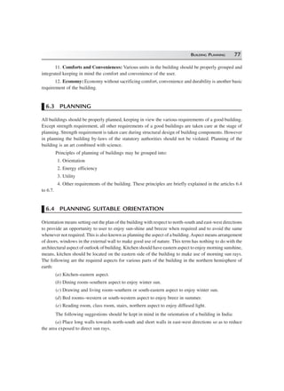 BUILDING PLANNING 77
11. Comforts and Conveniences: Various units in the building should be properly grouped and
integrated keeping in mind the comfort and convenience of the user.
12. Economy: Economy without sacrificing comfort, convenience and durability is another basic
requirement of the building.
6.3 PLANNING
All buildings should be properly planned, keeping in view the various requirements of a good building.
Except strength requirement, all other requirements of a good buildings are taken care at the stage of
planning. Strength requirement is taken care during structural design of building components. However
in planning the building by-laws of the statutory authorities should not be violated. Planning of the
building is an art combined with science.
Principles of planning of buildings may be grouped into:
1. Orientation
2. Energy efficiency
3. Utility
4. Other requirements of the building. These principles are briefly explained in the articles 6.4
to 6.7.
6.4 PLANNING SUITABLE ORIENTATION
Orientation means setting out the plan of the building with respect to north-south and east-west directions
to provide an opportunity to user to enjoy sun-shine and breeze when required and to avoid the same
whenever not required. This is also known as planning the aspect of a building.Aspect means arrangement
of doors, windows in the external wall to make good use of nature. This term has nothing to do with the
architectural aspect of outlook of building. Kitchen should have eastern aspect to enjoy morning sunshine,
means, kitchen should be located on the eastern side of the building to make use of morning sun rays.
The following are the required aspects for various parts of the building in the northern hemisphere of
earth:
(a) Kitchen–eastern aspect.
(b) Dining room–southern aspect to enjoy winter sun.
(c) Drawing and living room–southern or south-eastern aspect to enjoy winter sun.
(d) Bed rooms–western or south-western aspect to enjoy breez in summer.
(e) Reading room, class room, stairs, northern aspect to enjoy diffused light.
The following suggestions should be kept in mind in the orientation of a building in India:
(a) Place long walls towards north-south and short walls in east-west directions so as to reduce
the area exposed to direct sun rays.
 