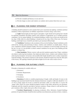 78 BASIC CIVIL ENGINEERING
(b) Provide verandah and balcony on east and west.
(c) Provide chejjas on doors and windows on southern side to protect them from sun’s rays.
6.5 PLANNING FOR ENERGY EFFICIENCY
A building should be planned in such a manner that it gives maximum day lighting, ventilation and heat
insulation. If these requirements are fulfilled, requirement of electric energy comes down.
(a) Light: Natural light provides hygenic atmosphere. Light should not be glaring but it should
be uniformly distributed. Providing windows and ventilators of appropriate size at suitable positions
contributes a lot for natural lighting. For residential buildings window area to floor area should not be
less than 1/10th while for school buildings it should not be less than 1/5th of floor area. For factory
buildings north light trusses should be provided to get maximum diffused light.
(b) Ventilation: Ventilation is the circulation of the air in the building. Natural ventilation can be
achieved by selecting and positioning of doors, windows and ventilators at suitable places. Always
cross ventilations should be planned suitably. Provision of ventilators at roof level helps in driving out
hot airs. In case it is not possible to achieve natural ventilation for any part of the building provide
ordinary or exhaust fans.
(c) Heat Insulation: Thicker exterior walls provide insulation against heat. Proper ventilation
also helps in achieving heat insulation. Sun shades provided to doors, windows and ventilators help in
achieving heat insulation. In factories and assembly halls height should be more to reduce temperature
inside the building. The position of furnaces in the factories should be located away from the other parts
of the factory. The openings should be provided at higher level in the wall to remove hot air.
6.6 PLANNING FOR SUITABLE UTILITY
Principles of planning for suitable utility are:
1. Roominess
2. Furniture Requirements
3. Groupings
4. Circulation.
1. Roominess: It refers to suitable proportioning of length, width and height of rooms in the
building to get maximum benefit from the minimum dimensions. Length to width ratio should be 1.2 to
1.5. If it is nearly square lot of area is wasted for movement, while, it is more than 1.5, it gives the
‘tunnel’ effect. Doors for rooms should be properly located so that utility and privacy are maximum.
Cupboards and lofts should be provided to increase roominess. Proper colours to wall and floor also
give roominess effect. Light colour gives effect of more space.
2. Furniture Requirements: In planning residential, office, laboratory, hospital buildings
positions of required furniture should be drawn and then room dimensions, positions of doors, windows,
 
