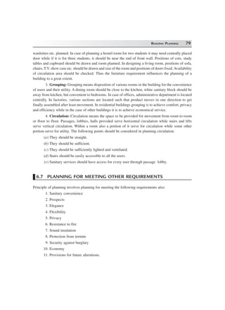 BUILDING PLANNING 79
wardsities etc. planned. In case of planning a hostel room for two students it may need centrally placed
door while if it is for three students, it should be near the end of front wall. Positions of cots, study
tables and cupboard should be drawn and room planned. In designing a living room, positions of sofa,
chairs, T.V. show case etc. should be drawn and size of the room and positions of doors fixed.Availability
of circulation area should be checked. Thus the furniture requirement influences the planning of a
building to a great extent.
3. Grouping: Grouping means disposition of various rooms in the building for the convenience
of users and their utility. A dining room should be close to the kitchen, white sanitary block should be
away from kitchen, but convenient to bedrooms. In case of offices, administrative department is located
centrally. In factories, various sections are located such that product moves in one direction to get
finally assembled after least movement. In residential buildings grouping is to achieve comfort, privacy
and efficiency while in the case of other buildings it is to achieve economical service.
4. Circulation: Circulation means the space to be provided for movement from room to room
or floor to floor. Passages, lobbies, halls provided serve horizontal circulation while stairs and lifts
serve vertical circulation. Within a room also a portion of it serve for circulation while some other
portion serve for utility. The following points should be considered in planning circulation:
(a) They should be straight.
(b) They should be sufficient.
(c) They should be sufficiently lighted and ventilated.
(d) Stairs should be easily accessible to all the users.
(e) Sanitary services should have access for every user through passage lobby.
6.7 PLANNING FOR MEETING OTHER REQUIREMENTS
Principle of planning involves planning for meeting the following requirements also:
1. Sanitary convenience
2. Prospects
3. Elegance
4. Flexibility
5. Privacy
6. Resistance to fire
7. Sound insulation
8. Protection from termite
9. Security against burglary
10. Economy
11. Provisions for future alterations.
 