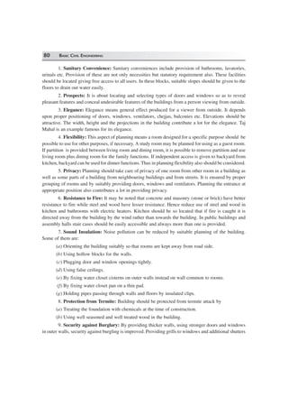 80 BASIC CIVIL ENGINEERING
1. Sanitary Convenience: Sanitary conveniences include provision of bathrooms, lavatories,
urinals etc. Provision of these are not only necessities but statutory requirement also. These facilities
should be located giving free access to all users. In these blocks, suitable slopes should be given to the
floors to drain out water easily.
2. Prospects: It is about locating and selecting types of doors and windows so as to reveal
pleasant features and conceal undesirable features of the buildings from a person viewing from outside.
3. Elegance: Elegance means general effect produced for a viewer from outside. It depends
upon proper positioning of doors, windows, ventilators, chejjas, balconies etc. Elevations should be
attractive. The width, height and the projections in the building contribute a lot for the elegance. Taj
Mahal is an example famous for its elegance.
4. Flexibility: This aspect of planning means a room designed for a specific purpose should be
possible to use for other purposes, if necessary. A study room may be planned for using as a guest room.
If partition is provided between living room and dining room, it is possible to remove partition and use
living room plus dining room for the family functions. If independent access is given to backyard from
kitchen, backyard can be used for dinner functions. Thus in planning flexibility also should be considered.
5. Privacy: Planning should take care of privacy of one room from other room in a building as
well as some parts of a building from neighbouring buildings and from streets. It is ensured by proper
grouping of rooms and by suitably providing doors, windows and ventilators. Planning the entrance at
appropriate position also contributes a lot in providing privacy.
6. Resistance to Fire: It may be noted that concrete and masonry (stone or brick) have better
resistance to fire while steel and wood have lesser resistance. Hence reduce use of steel and wood in
kitchen and bathrooms with electric heaters. Kitchen should be so located that if fire is caught it is
directed away from the building by the wind rather than towards the building. In public buildings and
assembly halls stair cases should be easily accessible and always more than one is provided.
7. Sound Insulation: Noise pollution can be reduced by suitable planning of the building.
Some of them are:
(a) Orienting the building suitably so that rooms are kept away from road side.
(b) Using hollow blocks for the walls.
(c) Plugging door and window openings tightly.
(d) Using false ceilings.
(e) By fixing water closet cisterns on outer walls instead on wall common to rooms.
(f) By fixing water closet pan on a thin pad.
(g) Holding pipes passing through walls and floors by insulated clips.
8. Protection from Termite: Building should be protected from termite attack by
(a) Treating the foundation with chemicals at the time of construction.
(b) Using well seasoned and well treated wood in the building.
9. Security against Burglary: By providing thicker walls, using stronger doors and windows
in outer walls, security against burgling is improved. Providing grills to windows and additional shutters
 